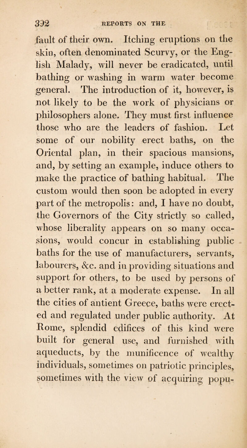 fault of their own. Itching eruptions on the skin, often denominated Scurvy, or the Eng¬ lish Malady, will never be eradicated, until bathing or washing in warm water become general. The introduction of it, however, is not likely to be the work of physicians or philosophers alone. They must first influence those who are the leaders of fashion. Let some of our nobility erect baths, on the Oriental plan, in their spacious mansions, and, by setting an example, induce others to make the practice of bathing habitual. The custom would then soon be adopted in every part of the metropolis: and, I have no doubt, the Governors of the City strictly so called, whose liberality appears on so many occa¬ sions, would concur in establishing public baths for the use of manufacturers, servants, labourers, &c. and in providing situations and support for others, to be used by persons of a better rank, at a moderate expense. In all the cities of antient Greece, baths were erect¬ ed and regulated under public authority. At Rome, splendid edifices of this kind were built for general use, and furnished with aqueducts, by the munificence of wealthy individuals, sometimes on patriotic principles, sometimes with the view of acquiring popu-