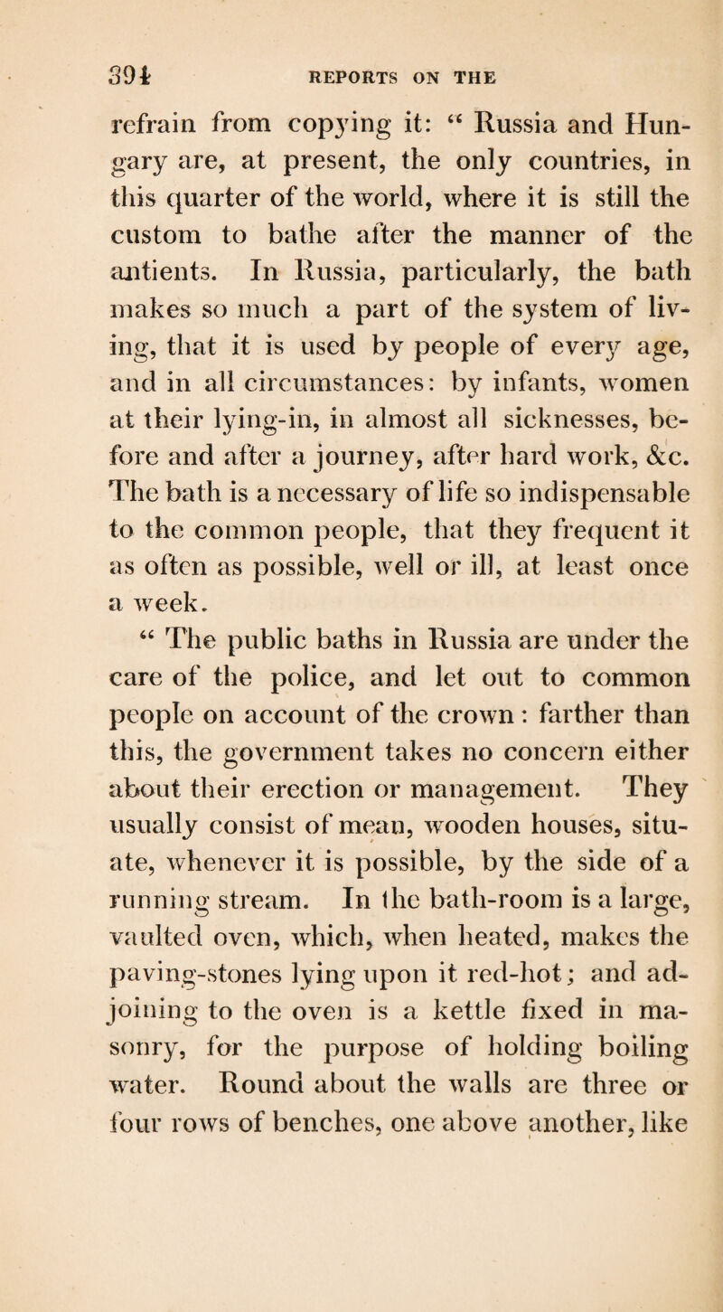 refrain from copying it: “ Russia and Hun¬ gary are, at present, the only countries, in this quarter of the world, where it is still the custom to bathe after the manner of the antients. In Russia, particularly, the bath makes so much a part of the system of liv¬ ing, that it is used by people of everjr age, and in all circumstances: by infants, women at their lying-in, in almost all sicknesses, be¬ fore and after a journey, after hard work, &c. The bath is a necessary of life so indispensable to the common people, that they frequent it as often as possible, well or ill, at least once a week. “ The public baths in Russia are under the care of the police, and let out to common people on account of the crown: farther than this, the government takes no concern either about their erection or management. They usually consist of mean, wooden houses, situ¬ ate, whenever it is possible, by the side of a running stream. In the bath-room is a large, vaulted oven, which, when heated, makes the paving-stones lying upon it red-hot; and ad¬ joining to the oven is a kettle fixed in ma¬ sonry, for the purpose of holding boiling water. Round about the walls are three or four rows of benches, one above another, like