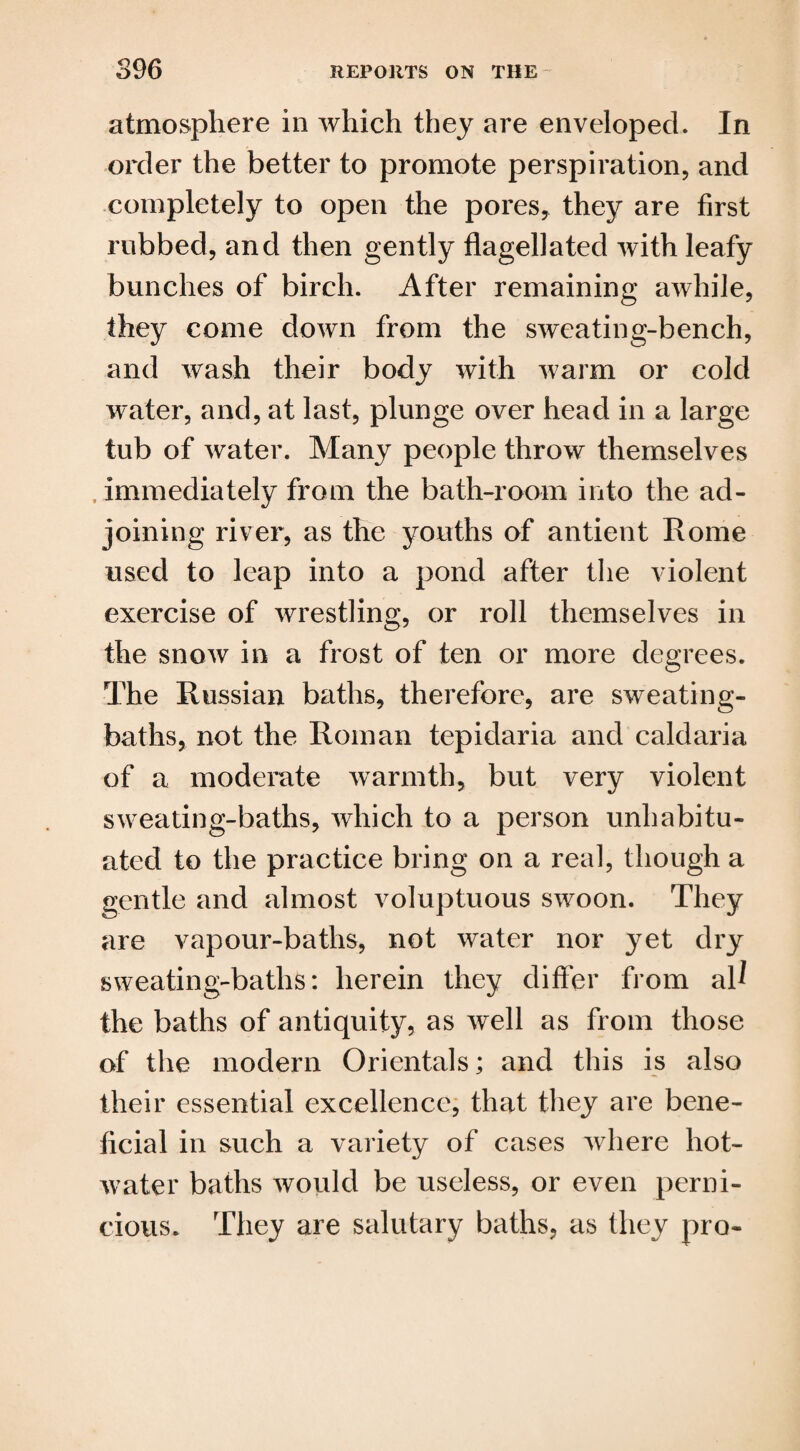 atmosphere in which they are enveloped. In order the better to promote perspiration, and completely to open the pores, they are first rubbed, and then gently flagellated with leafy bunches of birch. After remaining awhile, they come down from the sweating-bench, and wash their body with warm or cold water, and, at last, plunge over head in a large tub of water. Many people throw themselves immediately from the bath-room into the ad¬ joining river, as the youths of antient Rome used to leap into a pond after the violent exercise of wrestling, or roll themselves in the snow in a frost of ten or more degrees. The Russian baths, therefore, are sweating- baths, not the Roman tepidaria and caldaria of a moderate warmth, but very violent sweating-baths, which to a person unhabitu¬ ated to the practice bring on a real, though a gentle and almost voluptuous swoon. They are vapour-baths, not water nor yet dry sweating-baths: herein they differ from al^ the baths of antiquity, as well as from those of the modern Orientals; and this is also their essential excellence, that they are bene¬ ficial in such a variety of cases where hot- water baths would be useless, or even perni¬ cious. They are salutary baths, as they pro-