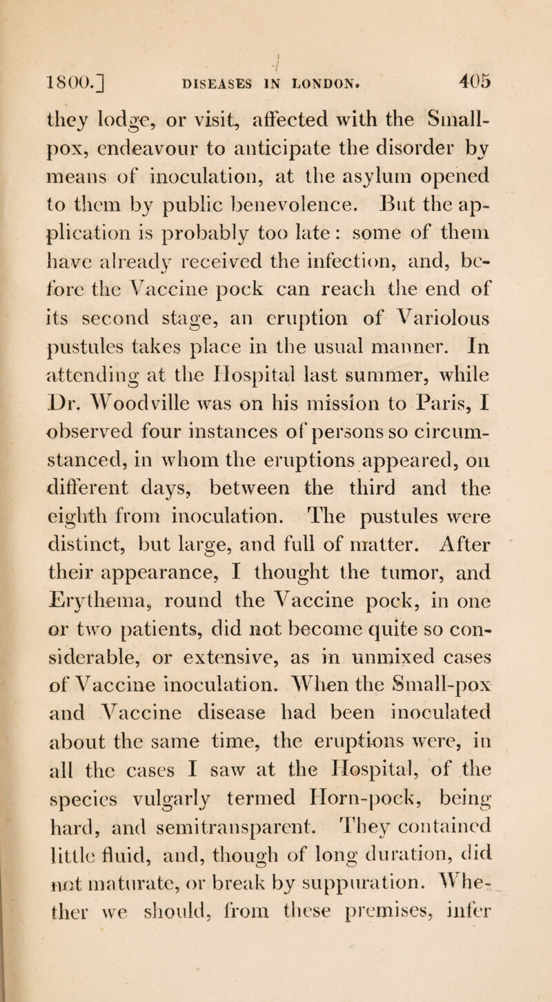 t 1800.] DISEASES IN LONDON. 405 they lodge, or visit, affected with the Small¬ pox, endeavour to anticipate the disorder by means of inoculation, at the asylum opened to them by public benevolence. But the ap¬ plication is probably too late: some of them have already received the infection, and, be¬ fore the Vaccine pock can reach the end of its second stage, an eruption of Variolous pustules takes place in the usual manner. In attending at the Hospital last summer, while Dr. Woodville was on his mission to Paris, I observed four instances of persons so circum¬ stanced, in whom the eruptions appeared, on different days, between the third and the eighth from inoculation. The pustules were distinct, but large, and full of matter. After their appearance, I thought the tumor, and Erythema, round the Vaccine pock, in one or two patients, did not become quite so con¬ siderable, or extensive, as in unmixed cases of Vaccine inoculation. When the Small-pox and Vaccine disease had been inoculated about the same time, the eruptions were, in all the cases I saw at the Hospital, of the species vulgarly termed Horn-pock, being hard, and semitransparent. They contained little fluid, and, though of long duration, did not maturate, or break by suppuration. Whe¬ ther we should, from these premises, infer