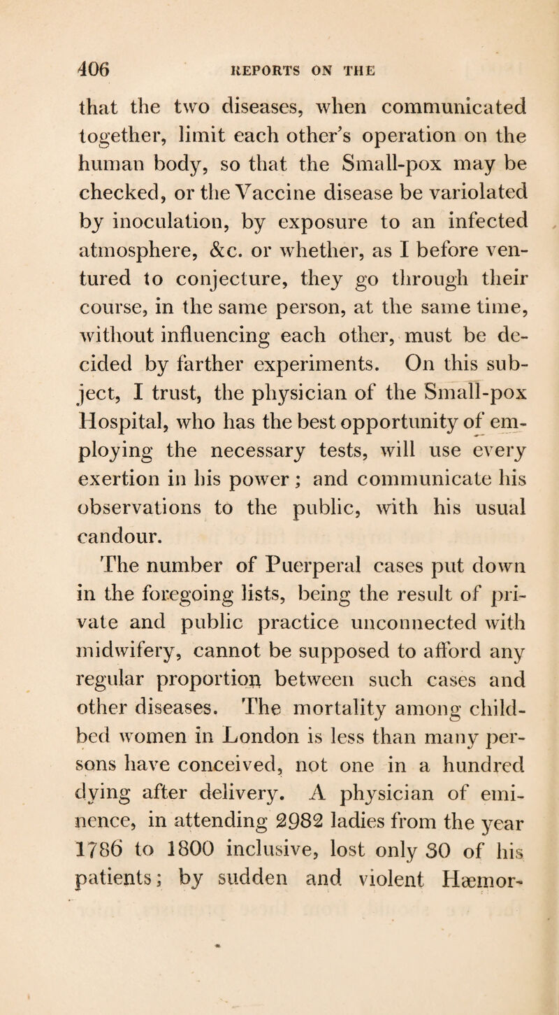 that the two diseases, when communicated together, limit each other’s operation on the human body, so that the Small-pox may be checked, or the Vaccine disease be variolated by inoculation, by exposure to an infected atmosphere, &c. or whether, as I before ven¬ tured to conjecture, they go through their course, in the same person, at the same time, without influencing each other, must be de¬ cided by farther experiments. On this sub¬ ject, I trust, the physician of the Small-pox Hospital, who has the best opportunity of em¬ ploying the necessary tests, will use every exertion in his power; and communicate his observations to the public, with his usual candour. The number of Puerperal cases put down in the foregoing lists, being the result of pri¬ vate and public practice unconnected with midwifery, cannot be supposed to afford any regular proportion between such cases and other diseases. The mortality among child¬ bed women in London is less than many per¬ sons have conceived, not one in a hundred dying after delivery. A physician of emi¬ nence, in attending 2982 ladies from the year 1786 to 1800 inclusive, lost only 30 of his patients; by sudden and violent Hcemor-