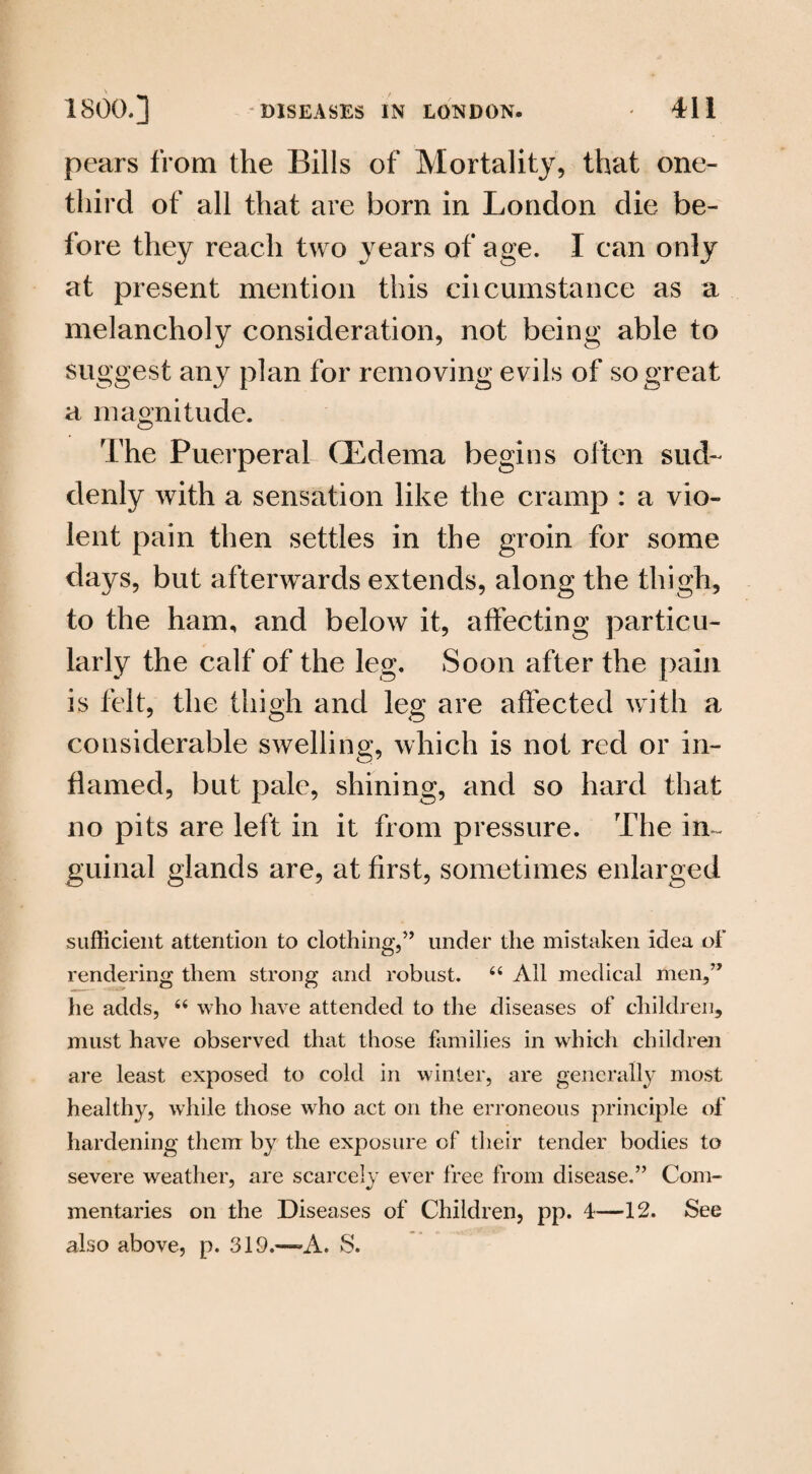 pears from the Bills of Mortality, that one- third of all that are bom in London die be¬ fore they reach two years of age. I can only at present mention this ciicumstance as a melancholy consideration, not being able to suggest any plan for removing evils of so great a magnitude. The Puerperal CEdema begins often sud¬ denly with a sensation like the cramp : a vio¬ lent pain then settles in the groin for some days, but afterwards extends, along the thigh, to the ham, and below it, affecting particu¬ larly the calf of the leg. Soon after the pain is felt, the thigh and leg are affected with a considerable swelling, which is not red or in¬ flamed, but pale, shining, and so hard that no pits are left in it from pressure. The in- guinal glands are, at first, sometimes enlarged sufficient attention to clothing,” under the mistaken idea of rendering them strong and robust. 64 All medical men,” he adds, 64 who have attended to the diseases of children, must have observed that those families in which children are least exposed to cold in winter, are generally most healthy, while those who act on the erroneous principle of hardening them by the exposure of their tender bodies to severe weather, are scarcely ever free from disease.” Com¬ mentaries on the Diseases of Children, pp. 4—12. See also above, p. 319.—A. S.
