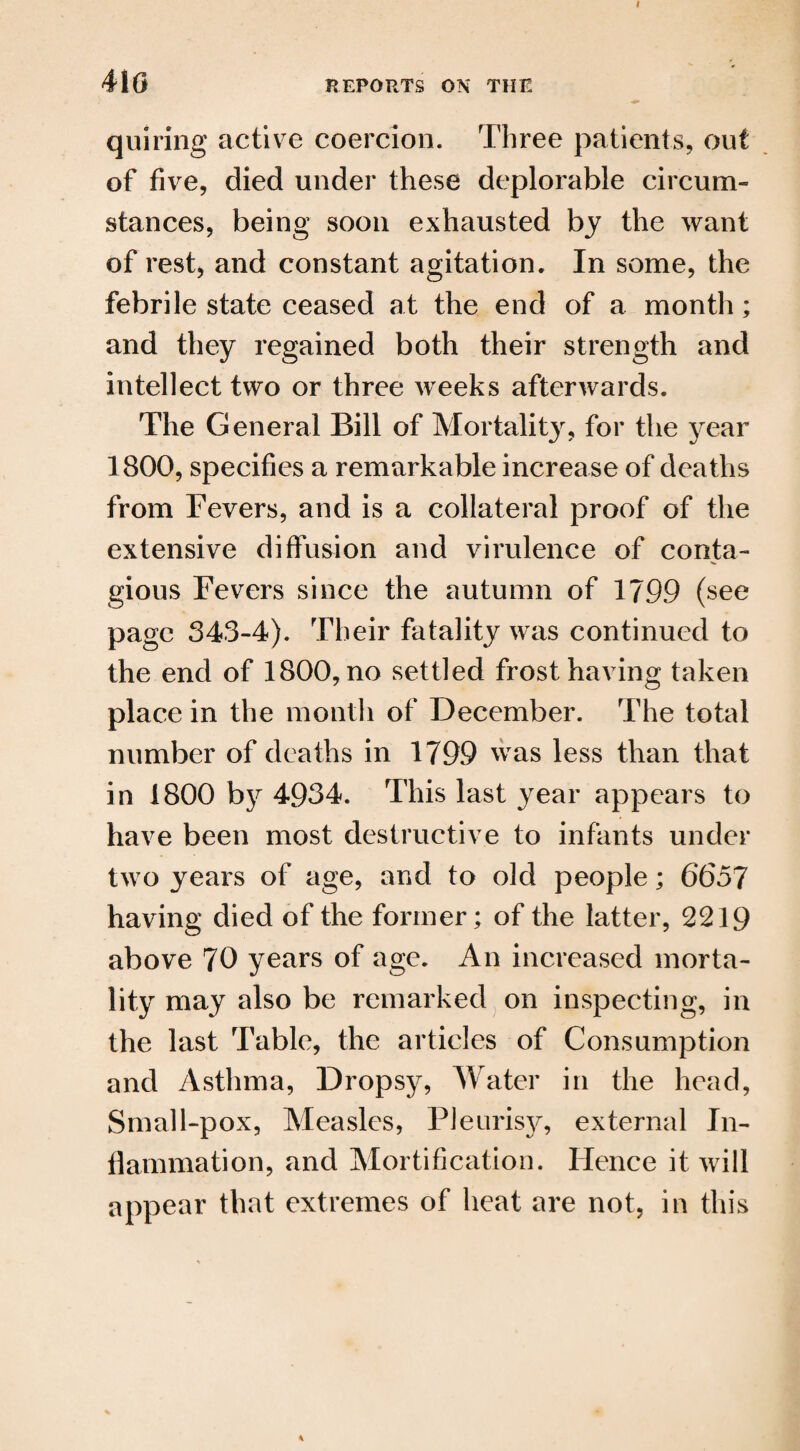 410 quiring active coercion. Three patients, out of five, died under these deplorable circum¬ stances, being soon exhausted by the want of rest, and constant agitation. In some, the febrile state ceased at the end of a month; and they regained both their strength and intellect two or three weeks afterwards. The General Bill of Mortality, for the year 1800, specifies a remarkable increase of deaths from Fevers, and is a collateral proof of the extensive diffusion and virulence of conta¬ gious Fevers since the autumn of 1799 (see page 343-4). Their fatality was continued to the end of 1800, no settled frost having taken place in the month of December. The total number of deaths in 1799 was less than that in 1800 by 4934. This last year appears to have been most destructive to infants under tw7o years of age, and to old people; 6657 having died of the former; of the latter, 2219 above 70 years of age. An increased morta¬ lity may also be remarked on inspecting, in the last Table, the articles of Consumption and Asthma, Dropsy, Water in the head, Small-pox, Measles, Pleurisy, external In¬ flammation, and Mortification. Hence it will appear that extremes of heat are not, in this