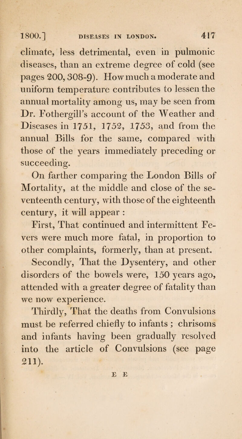 climate, less detrimental, even in pulmonic diseases, than an extreme degree of cold (see pages 200,308-9). How much a moderate and uniform temperature contributes to lessen the annual mortality among us, may be seen from Dr. Fothergilfs account of the Weather and Diseases in 1751, 1752, 1753, and from the annual Bills for the same, compared with those of the years immediately preceding or succeeding. On farther comparing the London Bills of Mortality, at the middle and close of the se¬ venteenth century, with those of the eighteenth century, it will appear : First, That continued and intermittent Fe¬ vers were much more fatal, in proportion to other complaints, formerly, than at present. Secondly, That the Dysentery, and other disorders of the bowels were, 150 years ago, attended with a greater degree of fatality than we now experience. Thirdly, That the deaths from Convulsions must be referred chiefly to infants ; chrisoms and infants having been gradually resolved into the article of Convulsions (see page 211). E E