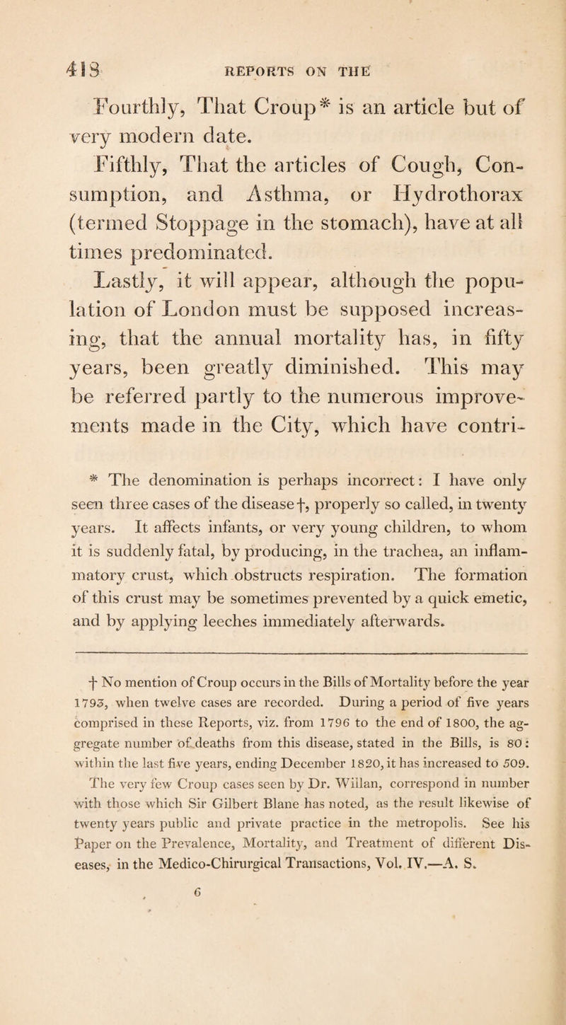 Fourthly, That Croup * is an article but of very modern date. Fifthly, That the articles of Cough, Con¬ sumption, and Asthma, or Hydrothorax (termed Stoppage in the stomach), have at all times predominated. Lastly, it will appear, although the popu¬ lation of London must be supposed increas¬ ing, that the annual mortality has, in fifty years, been greatly diminished. This may be referred partly to the numerous improve¬ ments made in the City, which have contri- * The denomination is perhaps incorrect: I have only seen three cases of the disease f, properly so called, in twenty years. It affects infants, or very young children, to whom it is suddenly fatal, by producing, in the trachea, an inflam¬ matory crust, which obstructs respiration. The formation of this crust may be sometimes prevented by a quick emetic, and by applying leeches immediately afterwards. *|* No mention of Croup occurs in the Bills of Mortality before the year 1793, when twelve cases are recorded. During a period of five years comprised in these Reports, viz. from 1796 to the end of 1800, the ag¬ gregate number of deaths from this disease, stated in the Bills, is 80: within the last five years, ending December 1820, it has increased to 509. The very few Croup cases seen by Dr. Wiilan, correspond in number with those which Sir Gilbert Blane has noted, as the result likewise of twenty years public and private practice in the metropolis. See his Taper on the Prevalence, Mortality, and Treatment of different Dis¬ eases, in the Medico-Chirurgical Transactions, Vol. IV.—A. S.