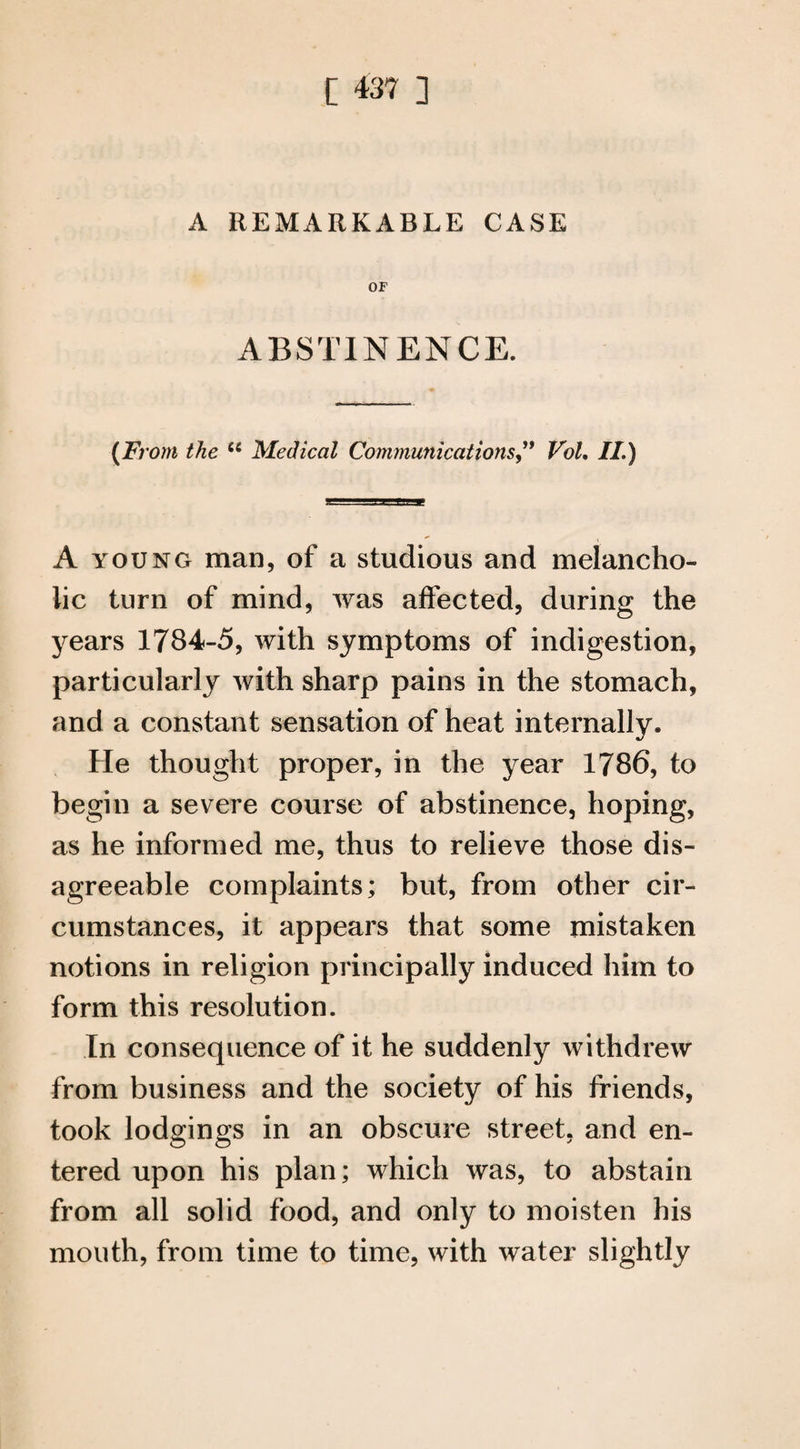 A REMARKABLE CASE OF ABSTINENCE. (From the u Medical Communications” Vol, II.) A young man, of a studious and melancho¬ lic turn of mind, was affected, during the years 1784-5, with symptoms of indigestion, particularly with sharp pains in the stomach, and a constant sensation of heat internally. He thought proper, in the year 1786, to begin a severe course of abstinence, hoping, as he informed me, thus to relieve those dis¬ agreeable complaints; but, from other cir¬ cumstances, it appears that some mistaken notions in religion principally induced him to form this resolution. In consequence of it he suddenly withdrew from business and the society of his friends, took lodgings in an obscure street, and en¬ tered upon his plan; which was, to abstain from all solid food, and only to moisten his mouth, from time to time, with water slightly