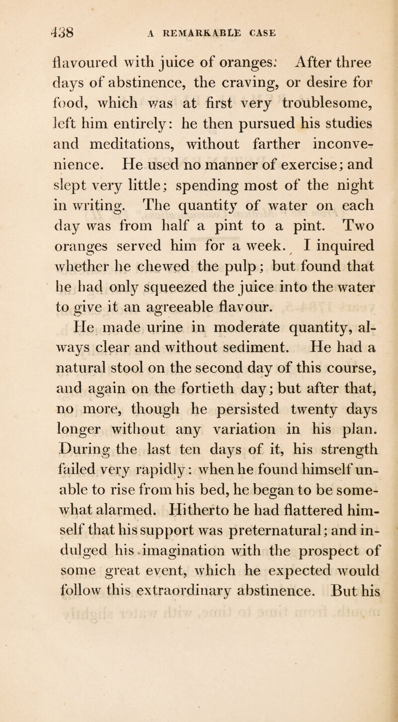 flavoured with juice of oranges: After three days of abstinence, the craving, or desire for food, which was at first very troublesome, left him entirely: he then pursued his studies and meditations, without farther inconve¬ nience. He used no manner of exercise; and slept very little; spending most of the night in writing. The quantity of water on each day was from half a pint to a pint. Two oranges served him for a week. I inquired whether he chewed the pulp; but found that he had only squeezed the juice into the water to give it an agreeable flavour. He made urine in moderate quantity, al¬ ways clear and without sediment. He had a natural stool on the second day of this course, and again on the fortieth day; but after that, no more, though he persisted twenty days longer without any variation in his plan. During the last ten days of it, his strength failed very rapidly: when he found himself un¬ able to rise from his bed, he began to be some¬ what alarmed. Hitherto he had flattered him¬ self that his support was preternatural; and in¬ dulged his imagination with the prospect of some great event, which he expected would follow this extraordinary abstinence. But his