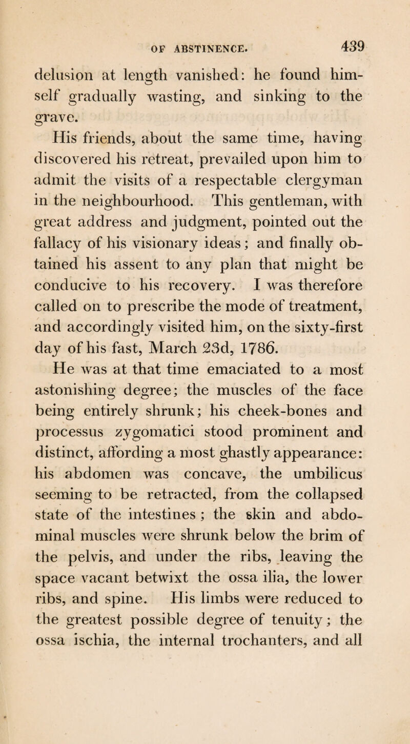 delusion at length vanished: he found him¬ self gradually wasting, and sinking to the grave. His friends, about the same time, having discovered his retreat, prevailed upon him to admit the visits of a respectable clergyman in the neighbourhood. This gentleman, with great address and judgment, pointed out the fallacy of his visionary ideas; and finally ob¬ tained his assent to any plan that might be conducive to his recovery. I was therefore called on to prescribe the mode of treatment, and accordingly visited him, on the sixty-first day of his fast, March 23d, 1786. He was at that time emaciated to a most astonishing degree; the muscles of the face being entirely shrunk; his cheek-bones and processus zygomatici stood prominent and distinct, affording a most ghastly appearance: his abdomen was concave, the umbilicus seeming to be retracted, from the collapsed state of the intestines ; the skin and abdo¬ minal muscles were shrunk below the brim of the pelvis, and under the ribs, leaving the space vacant betwixt the ossa ilia, the lower ribs, and spine. His limbs were reduced to the greatest possible degree of tenuity; the ossa ischia, the internal trochanters, and all