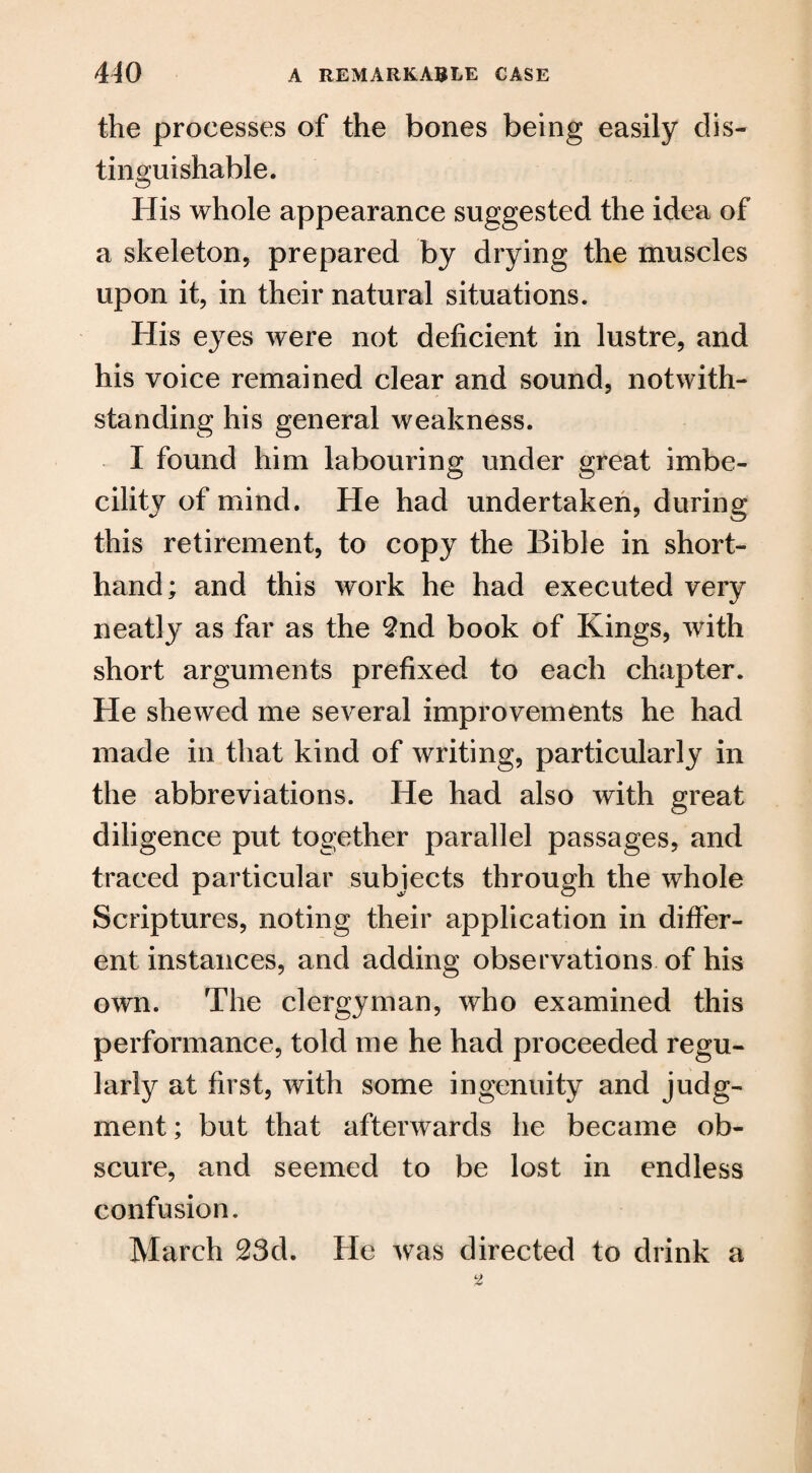 the processes of the bones being easily dis¬ tinguishable. O His whole appearance suggested the idea of a skeleton, prepared by drying the muscles upon it, in their natural situations. His eyes were not deficient in lustre, and his voice remained clear and sound, notwith¬ standing his general weakness. I found him labouring under great imbe¬ cility of mind. He had undertaken, during this retirement, to copy the Bible in short¬ hand ; and this work he had executed very neatly as far as the 2nd book of Kings, with short arguments prefixed to each chapter. He shewed me several improvements he had made in that kind of writing, particularly in the abbreviations. He had also with great diligence put together parallel passages, and traced particular subjects through the whole Scriptures, noting their application in differ¬ ent instances, and adding observations of his own. The clergyman, who examined this performance, told me he had proceeded regu¬ larly at first, with some ingenuity and judg¬ ment; but that afterwards he became ob¬ scure, and seemed to be lost in endless confusion. March 23d. He was directed to drink a