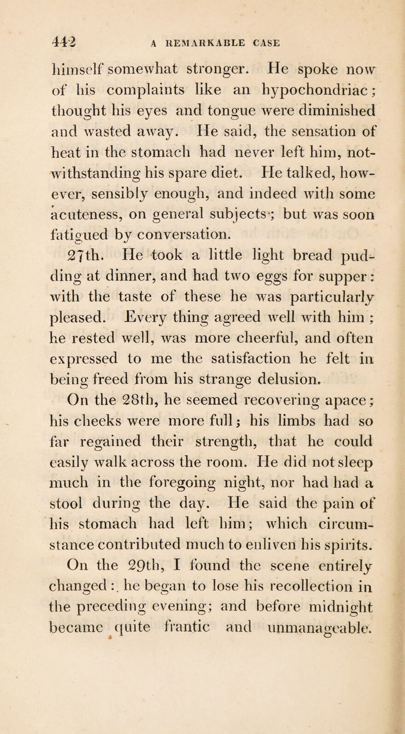 himself somewhat stronger. He spoke now of his complaints like an hypochondriac; thought his eyes and tongue were diminished and wasted away. He said, the sensation of heat in the stomach had never left him, not¬ withstanding his spare diet. He talked, how¬ ever, sensibly enough, and indeed with some acuteness, on general subjects; but was soon fatigued by conversation. 27th. He took a little light bread pud¬ ding at dinner, and had two eggs for supper: with the taste of these he was particularly pleased. Every thing agreed well with him ; he rested well, was more cheerful, and often expressed to me the satisfaction he felt in being freed from his strange delusion. O11 the 28th, he seemed recovering apace; his cheeks were more full; his limbs had so far regained their strength, that he could easily walk across the room. He did not sleep much in the foregoing night, nor had had a stool during the day. He said the pain of his stomach had left him; which circum¬ stance contributed much to enliven his spirits. On the 29th, I found the scene entirely changed he began to lose his recollection in the preceding evening; and before midnight became quite frantic and unmanageable.