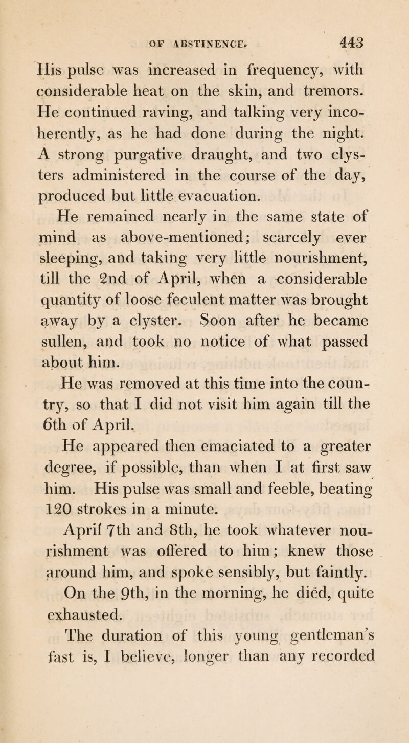 His pulse was increased in frequency, with considerable heat on the skin, and tremors. He continued raving, and talking very inco¬ herent^, as he had done during the night. A strong purgative draught, and two clys¬ ters administered in the course of the day, produced but little evacuation. He remained nearly in the same state of mind as above-mentioned; scarcely ever sleeping, and taking very little nourishment, till the 2nd of April, when a considerable quantity of loose feculent matter was brought away by a clyster. Soon after he became sullen, and took no notice of what passed about him. He was removed at this time into the coun¬ try, so that I did not visit him again till the 6th of April. He appeared then emaciated to a greater degree, if possible, than when I at first saw him. His pulse was small and feeble, beating 120 strokes in a minute. April 7th and 8th, he took whatever nou¬ rishment was offered to him; knew those around him, and spoke sensibly, but faintly. On the 9th, in the morning, he died, quite exhausted. The duration of this young gentleman's fast is, I believe, longer than any recorded