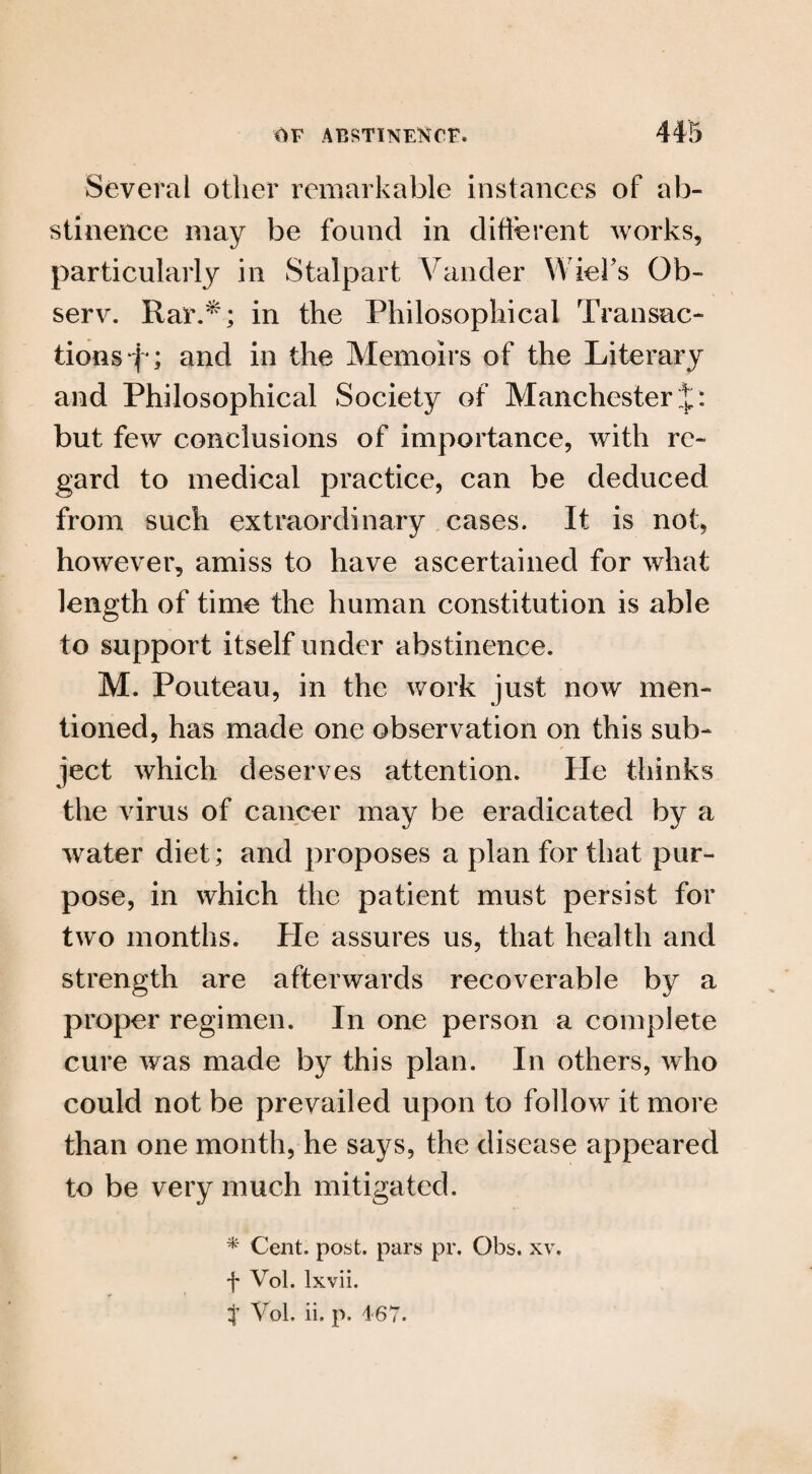 Several other remarkable instances of ab¬ stinence may be found in different works, particularly in Stalpart Vander Wicks Ob- serv. Rar.*; in the Philosophical Transac¬ tions f*; and in the Memoirs of the Literary and Philosophical Society of Manchester J: but few conclusions of importance, with re¬ gard to medical practice, can be deduced from such extraordinary cases. It is not, however, amiss to have ascertained for what length of time the human constitution is able to support itself under abstinence. M. Pouteau, in the work just now men¬ tioned, has made one observation on this sub¬ ject which deserves attention. He thinks the virus of cancer may be eradicated by a water diet; and proposes a plan for that pur¬ pose, in which the patient must persist for two months. He assures us, that health and strength are afterwards recoverable by a proper regimen. In one person a complete cure was made by this plan. In others, who could not be prevailed upon to follow it more than one month, he says, the disease appeared to be very much mitigated. * Cent. post, pars pr. Obs. xv. f Vol. lxvii. J Vol. ii. p. 4 67.