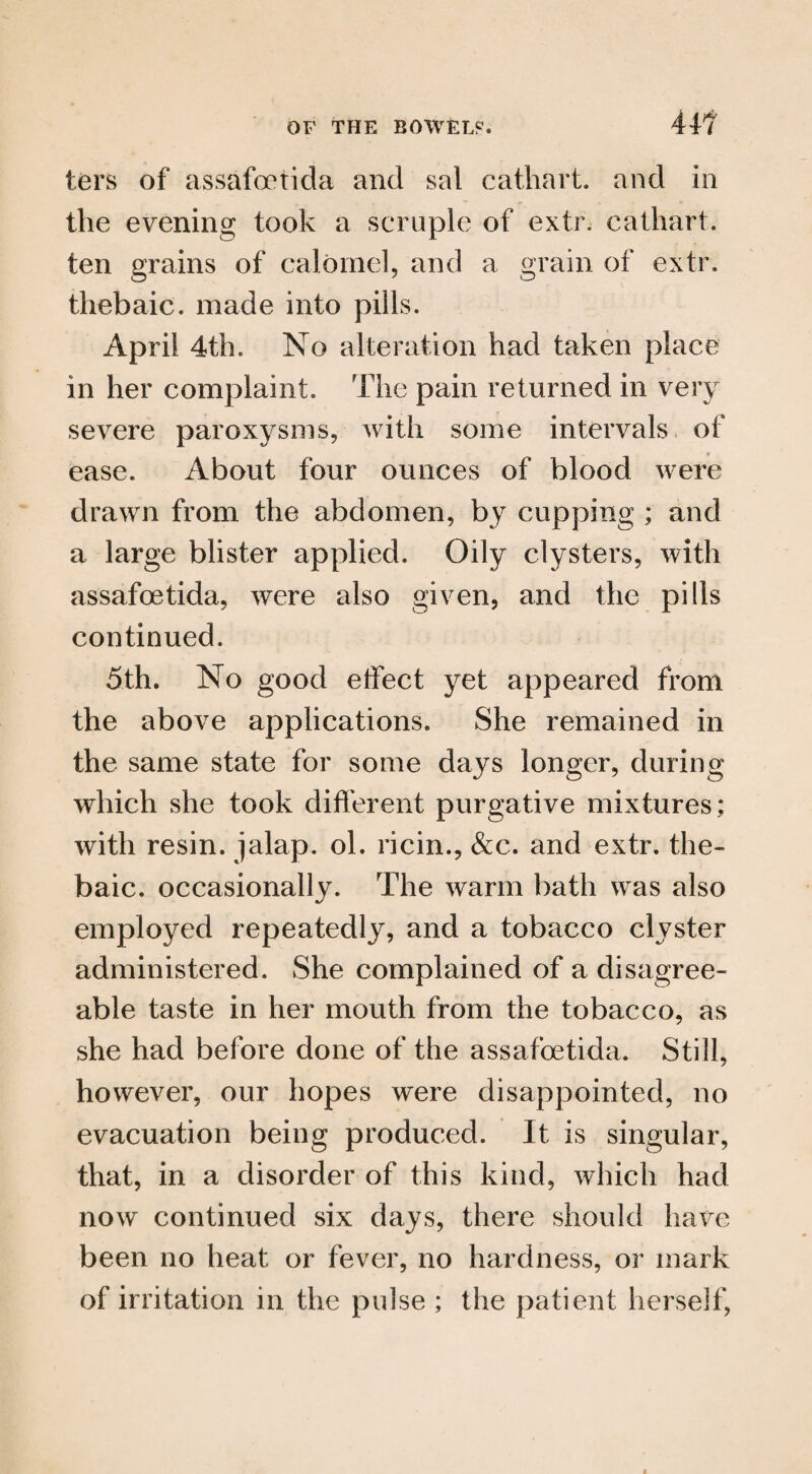 ters of assafoetida and sal cathart. and in the evening took a scruple of extr. cathart. ten grains of calomel, and a grain of extr. thebaic, made into pills. April 4th. No alteration had taken place in her complaint. The pain returned in very severe paroxysms, with some intervals of ease. About four ounces of blood were drawn from the abdomen, by cupping ; and a large blister applied. Oily clysters, with assafoetida, were also given, and the pills continued. 5th. No good etfect yet appeared from the above applications. She remained in the same state for some days longer, during which she took different purgative mixtures; with resin, jalap, ol. ricin., &c. and extr. the¬ baic. occasionally. The warm bath was also employed repeatedly, and a tobacco clyster administered. She complained of a disagree¬ able taste in her mouth from the tobacco, as she had before done of the assafoetida. Still, however, our hopes were disappointed, no evacuation being produced. It is singular, that, in a disorder of this kind, which had now continued six days, there should have been no heat or fever, no hardness, or mark of irritation in the pulse ; the patient herself,