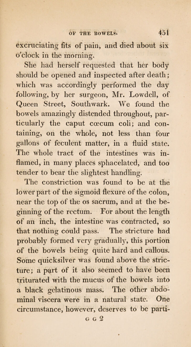 excruciating fits of pain, and died about six o'clock in the morning. She had herself requested that her body should be opened and inspected after death; which was accordingly performed the day following, by her surgeon, Mr. Lowdell, of Queen Street, Southwark. We found the bowels amazingly distended throughout, par¬ ticularly the caput coecum coli; and con¬ taining, on the whole, not less than four gallons of feculent matter, in a fluid state. The whole tract of the intestines was in¬ flamed, in many places sphacelated, and too tender to bear the slightest handling. The constriction was found to be at the lower part of the sigmoid flexure of the colon, near the top of the os sacrum, and at the be¬ ginning of the rectum. Tor about the length of an inch, the intestine was contracted, so that nothing could pass. The stricture had probably formed very gradually, this portion of the bowels being quite hard and callous. Some quicksilver was found above the stric¬ ture; a part of it also seemed to have been triturated with the mucus of the bowels into a black gelatinous mass. The other abdo¬ minal viscera were in a natural state. One circumstance, however, deserves to be parti-