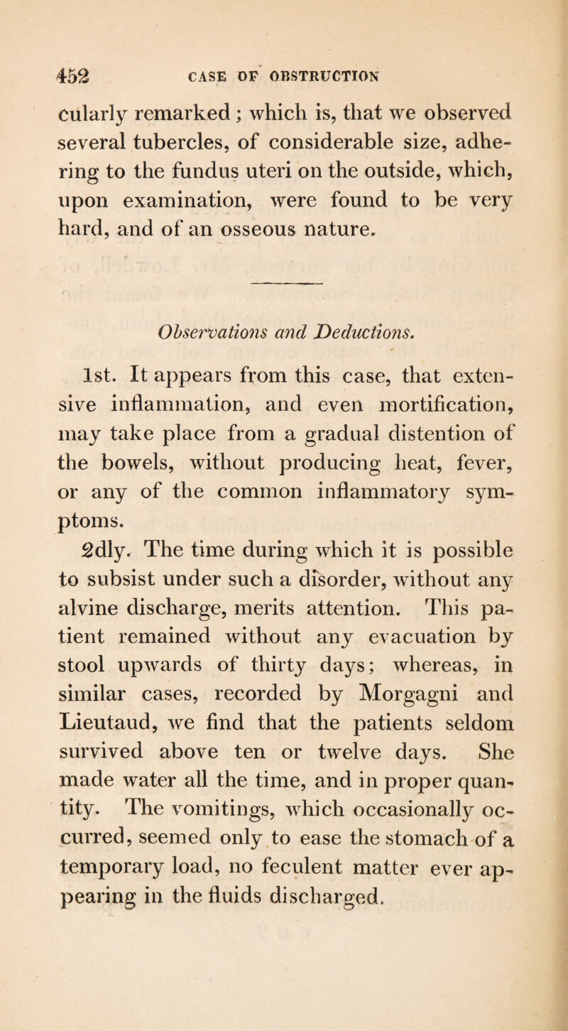 cularly remarked; which is, that we observed several tubercles, of considerable size, adhe¬ ring to the fundus uteri on the outside, which, upon examination, were found to be very hard, and of an osseous nature. Observations and Deductions, 1st. It appears from this case, that exten¬ sive inflammation, and even mortification, may take place from a gradual distention of the bowels, without producing heat, fever, or any of the common inflammatory sym¬ ptoms. 2dly. The time during which it is possible to subsist under such a disorder, without any alvine discharge, merits attention. This pa¬ tient remained without any evacuation by stool upwards of thirty days; whereas, in similar cases, recorded by Morgagni and Lieutaud, we find that the patients seldom survived above ten or twelve days. She made water all the time, and in proper quan¬ tity. The vomitings, which occasionally oc¬ curred, seemed only to ease the stomach of a temporary load, no feculent matter ever ap¬ pearing in the fluids discharged.