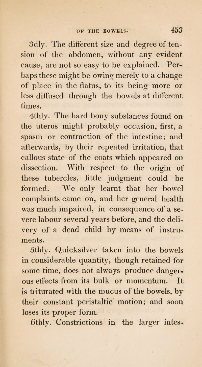3dly. The different size and degree of ten¬ sion of the abdomen, without any evident cause, are not so easy to be explained. Per¬ haps these might be owing merely to a change of place in the flatus, to its being more or less diffused through the bowels at different times. 4thly. The hard bony substances found on the uterus might probably occasion, first, a spasm or contraction of the intestine; and afterwards, by their repeated irritation, that callous state of the coats which appeared on dissection. With respect to the origin of these tubercles, little judgment could be formed. We only learnt that her bowel complaints came on. and her general health was much impaired, in consequence of a se¬ vere labour several years before, and the deli¬ very of a dead child by means of instru-? ments. 5thly. Quicksilver taken into the bowels in considerable quantity, though retained for some time, does not always produce danger¬ ous effects from its bulk or momentum. It is triturated with the mucus of the bowels, by their constant peristaltic motion; and soon loses its proper form. 6thly. Constrictions in the larger intes-