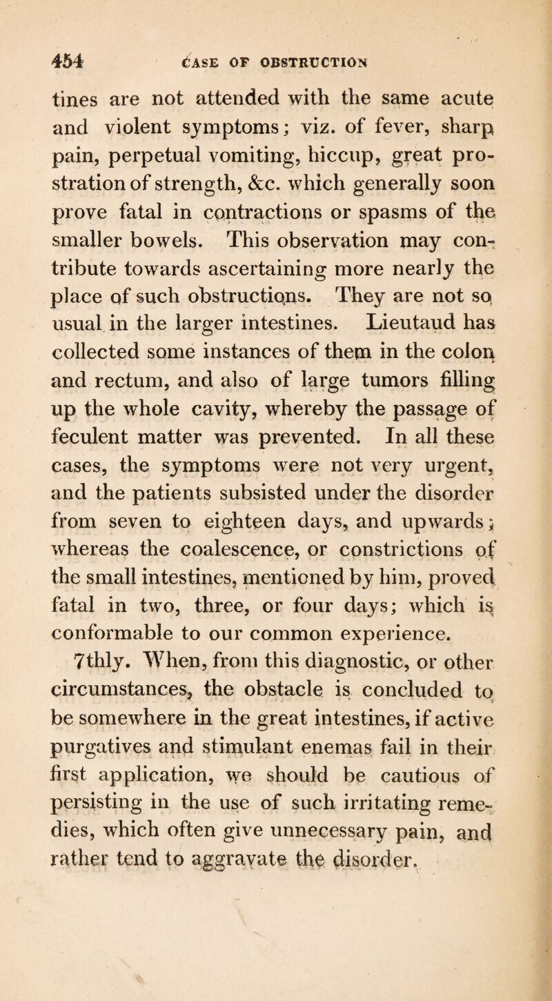tines are not attended with the same acute and violent symptoms; viz. of fever, sharp pain, perpetual vomiting, hiccup, great pro¬ stration of strength, &c. which generally soon prove fatal in contractions or spasms of the smaller bowels. This observation may con¬ tribute towards ascertaining more nearly the place of such obstructions. They are not so usual in the larger intestines. Lieutaud has collected some instances of them in the colon and rectum, and also of large tumors filling up the whole cavity, whereby the passage of feculent matter was prevented. In all these cases, the symptoms were not very urgent, and the patients subsisted under the disorder from seven to eighteen days, and upwards; whereas the coalescence, or constrictions of the small intestines, mentioned by him, proved fatal in two, three, or four days; which is conformable to our common experience. 7thly. When, from this diagnostic, or other circumstances, the obstacle is concluded to - x r be somewhere in the great intestines, if active purgatives and stimulant enemas fail in their first application, we should be cautious of persisting in the use of such irritating reme¬ dies, which often give unnecessary pain, and rather tend to aggravate the disorder.
