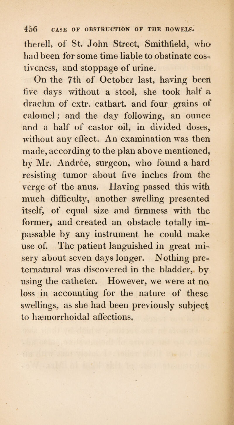 therell, of St. John Street, Smithfield, who had been for some time liable to obstinate cos- tiveness, and stoppage of urine. On the 7th of October last, having been live days without a stool, she took half a drachm of extr. cathart. and four grains of calomel; and the day following, an ounce and a half of castor oil, in divided doses, without any effect. An examination was then made, according to the plan above mentioned, by Mr. Andree, surgeon, who found a hard resisting tumor about five inches from the verge of the anus. Having passed this with much difficulty, another swelling presented itself, of equal size and firmness with the former, and created an obstacle totally im¬ passable by any instrument he could make use of. The patient languished in great mi¬ sery about seven days longer. Nothing pre¬ ternatural was discovered in the bladder, by using the catheter. However, we were at no loss in accounting for the nature of these swellings, as she had been previously subject to hsemorrhoidal affections.