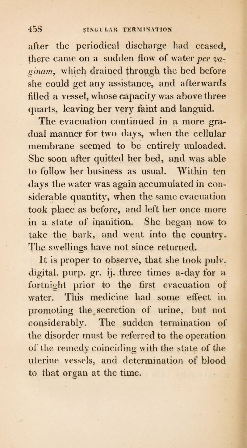 45S SING U LMl TERM I NATION after the periodical discharge had ceased* there came on a sudden flow of water per va~ ginam, which drained through the bed before she could get any assistance* and afterwards filled a vessel* whose capacity was above three quarts, leaving her very faint and languid. The evacuation continued in a more gra¬ dual manner for two days, when the cellular membrane seemed to be entirely unloaded. She soon after quitted her bed, and was able to follow her business as usual. Within ten days the water was again accumulated in con¬ siderable quantity, when the same evacuation took place as before, and left her once more in a state of inanition. She began now to take the bark, and went into the country. The swellings have not since returned. It is proper to observe, that she took pulv. digital, purp. gr. ij. three times a-day for a fortnight prior to the first evacuation of water. This medicine had some effect in promoting the secretion of urine, but not considerably. The sudden termination of the disorder must be referred to the operation of the remedy coinciding with the state of the uterine vessels, and determination of blood to that organ at the time.