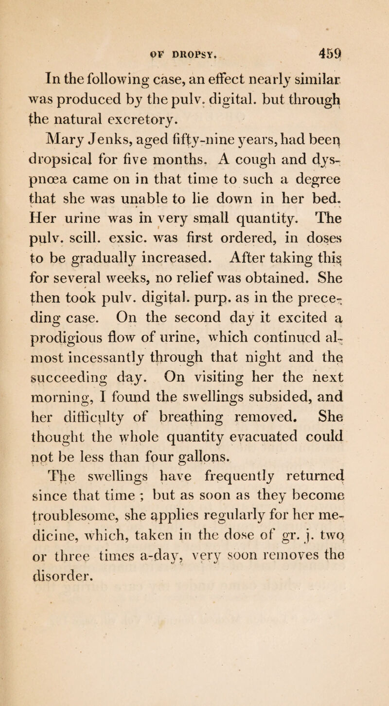 In the following case, an effect nearly similar was produced by the pulv. digital, but through the natural excretory. Mary Jenks, aged fifty-nine years, had beep dropsical for five months. A cough and dys¬ pnoea came on in that time to such a degree that she was unable to lie down in her bed. Her urine was in very small quantity. The pulv. scill. exsic. was first ordered, in doses to be gradually increased. After taking thi^ for several weeks, no relief was obtained. She then took pulv. digital, purp. as in the prece¬ ding case. On the second day it excited a prodigious flow of urine, which continued al¬ most incessantly through that night and the succeeding day. On visiting her the next morning, I found the swellings subsided, and her difficulty of breathing removed. She thought the whole quantity evacuated could npt be less than four gallons. The swellings have frequently returned since that time ; but as soon as they become troublesome, she applies regularly for her me¬ dicine, which, taken in the dose of gr. j. two or three times a-day, very soon removes the disorder.