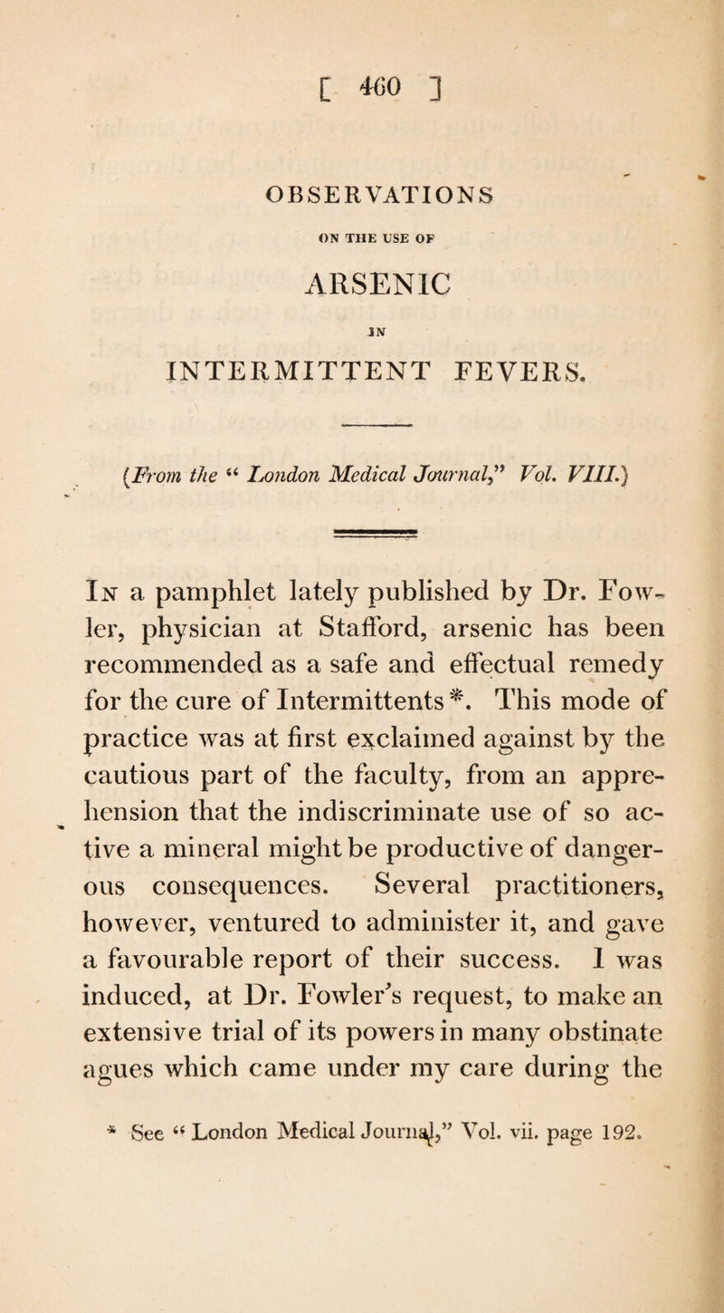 OBSERVATIONS ON THE USE OP ARSENIC IN INTERMITTENT FEVERS. {From the “ Ixmdon Medical Journal,” Vol. VIII.) In a pamphlet lately published by Dr. Fow¬ ler, physician at Stafford, arsenic has been recommended as a safe and effectual remedy for the cure of Intermittents This mode of practice was at first exclaimed against by the cautious part of the faculty, from an appre¬ hension that the indiscriminate use of so ac¬ tive a mineral might be productive of danger¬ ous consequences. Several practitioners, however, ventured to administer it, and gave a favourable report of their success. 1 was induced, at Dr. Fowler's request, to make an extensive trial of its powers in many obstinate agues which came under my care during the * See “ London Medical Journal” Vol. vii. page 192.