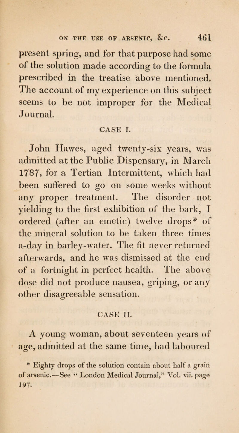 present spring, and for that purpose had some of the solution made according to the formula prescribed in the treatise above mentioned. The account of my experience on this subject seems to be not improper for the Medical Journal. CASE L John Hawes, aged twenty-six years, was admitted at the Public Dispensary, in March 1787, for a Tertian Intermittent, which had been suffered to go on some weeks without any proper treatment. The disorder not yielding to the first exhibition of the bark, I ordered (after an emetic) twelve drops^ of the mineral solution to be taken three times a-day in barley-water. The fit never returned afterwards, and he was dismissed at the end of a fortnight in perfect health. The above dose did not produce nausea, griping, or any other disagreeable sensation. CASE II. A young woman, about seventeen years of ' age, admitted at the same time, had laboured # Eighty drops of the solution contain about half a grain of arsenic.—See “ London Medical Journal,” Vol. vii. page 197.