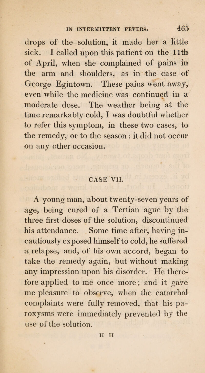 drops of the solution, it made her a little sick. I called upon this patient on the 11th of April, when she complained of pains in the arm and shoulders, as in the case of George Egintown. These pains went away, even while the medicine was continued in a moderate dose. The weather being at the time remarkably cold, I was doubtful whether to refer this symptom, in these two cases, to the remedy, or to the season : it did not occur on any other occasion. CASE VII. A young man, about twenty-seven years of age, being cured of a Tertian ague by the three first doses of the solution, discontinued his attendance. Some time after, having in¬ cautiously exposed himself to cold, he suffered a relapse, and, of his own accord, began to take the remedy again, but without making any impression upon his disorder. He there¬ fore applied to me once more; and it gave me pleasure to observe, when the catarrhal complaints were fully removed, that his pa¬ roxysms were immediately prevented by the use of the solution. H II
