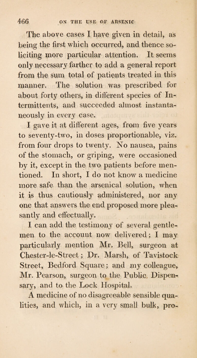 The above cases I have given in detail, as being the first which occurred, and thence so¬ liciting more particular attention. It seems only necessary farther to add a general report from the sum total of patients treated in this manner. The solution was prescribed for about forty others, in different species of In- termitteuts, and succeeded almost instanta¬ neously in every case. I gave it at different ages, from five years to seventy-two, in doses proportionable, viz. from four drops to twenty. No nausea, pains of the stomach, or griping, were occasioned by it, except in the two patients before men¬ tioned. In short, I do not know a medicine more safe than the arsenical solution, when it is thus cautiously administered, nor any one that answers the end proposed more plea¬ santly and effectually. I can add the testimony of several gentle¬ men to the account now delivered; I may particularly mention Mr. Bell, surgeon at Chester-le-Street; Dr. Marsh, of Tavistock Street, Bedford Square; and my colleague, Mr. Pearson, surgeon to the Public Dispen¬ sary, and to the Lock Hospital. A medicine of no disagreeable sensible qua¬ lities, and which, in a very small bulk, pro-