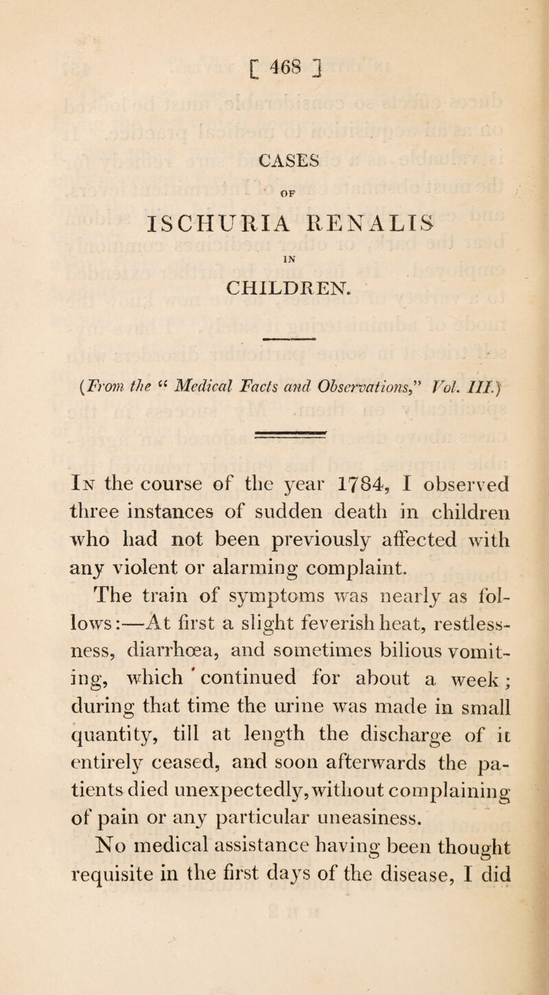 CASES OF ISCHURIA RENALIS IN CHILDREN. {From the e( Medical Facts and Observations ” Vol. Ill) In the course of the year 1784, I observed three instances of sudden death in children who had not been previously affected with any violent or alarming complaint. The train of symptoms was nearly as fol¬ lows:—At first a slight feverish heat, restless¬ ness, diarrhoea, and sometimes bilious vomit¬ ing, which # continued for about a week; during that time the urine was made in small quantity, till at length the discharge of it entirely ceased, and soon afterwards the pa¬ tients died unexpectedly, without complaining of pain or any particular uneasiness. No medical assistance having been thought requisite in the first days of the disease, I did