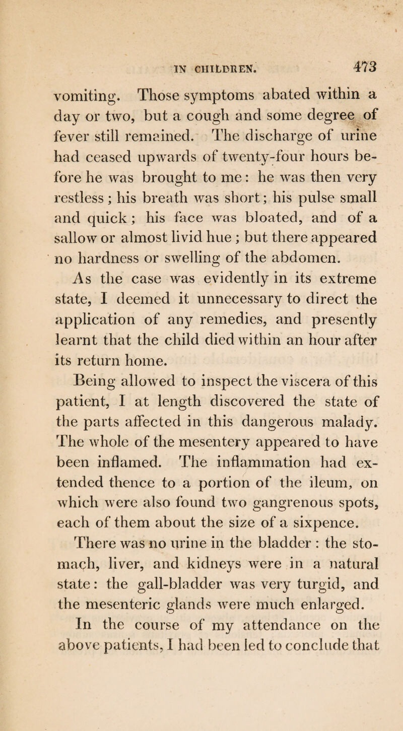 vomiting. Those symptoms abated within a day or two, but a cough and some degree of fever still remained. The discharge of urine had ceased upwards of twenty-four hours be¬ fore he was brought to me: he was then very restless; his breath was short; his pulse small and quick; his face was bloated, and of a sallow or almost livid hue ; but there appeared no hardness or swelling of the abdomen. As the case was evidently in its extreme state, I deemed it unnecessary to direct the application of any remedies, and presently learnt that the child died within an hour after its return home. Being allowed to inspect the viscera of this patient, 1 at length discovered the state of the parts affected in this dangerous malady. The whole of the mesentery appeared to have been inflamed. The inflammation had ex¬ tended thence to a portion of the ileum, on which were also found two gangrenous spots, each of them about the size of a sixpence. There was no urine in the bladder : the sto¬ mach, liver, and kidneys were in a natural state: the gall-bladder was very turgid, and the mesenteric glands were much enlarged. In the course of my attendance on the above patients, I had been led to conclude that