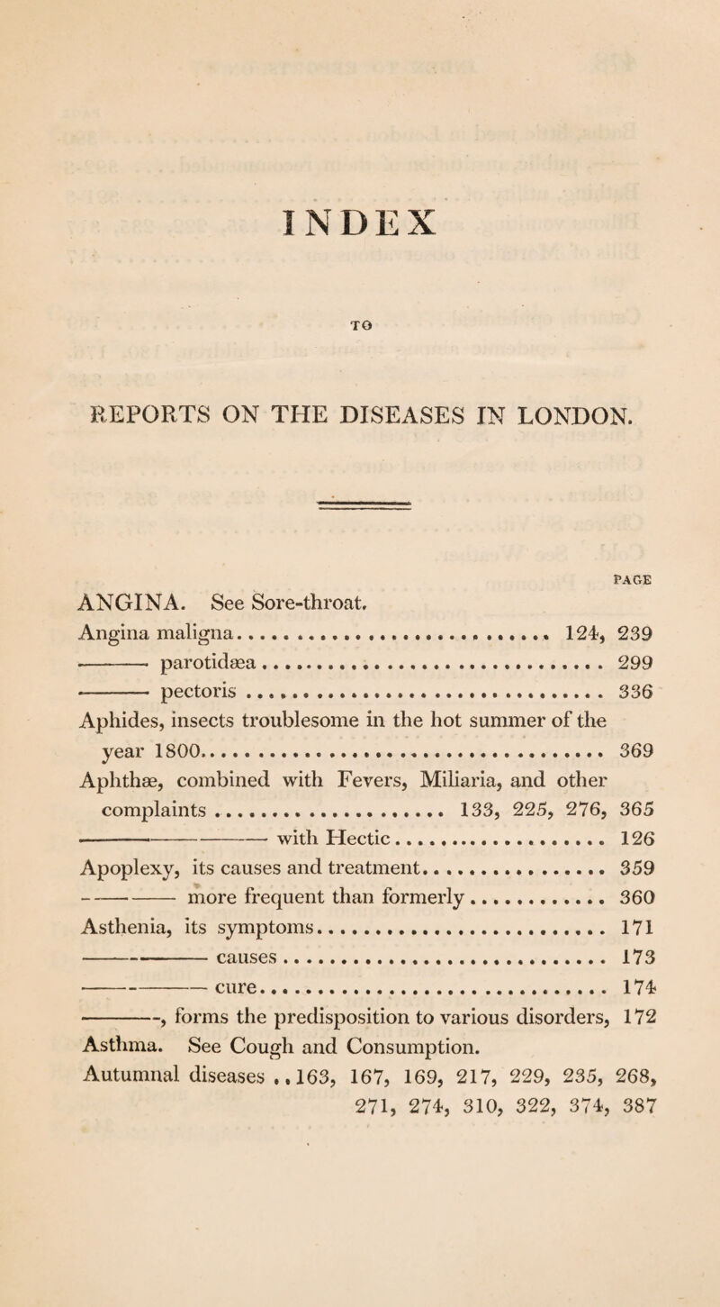 INDEX TO REPORTS ON THE DISEASES IN LONDON. PAGE ANGINA. See Sore-throat. Angina maligna.... 124, 239 -* parotidsea. 299 -—- pectoris ...... 336 Aphides, insects troublesome in the hot summer of the year 1800..... 369 Aphthae, combined with Fevers, Miliaria, and other complaints....... 133, 225, 276, 365 ——-with Hectic .... 126 Apoplexy, its causes and treatment. 359 --more frequent than formerly. 360 Asthenia, its symptoms. 171 ---causes. 173 -cure. 174 -, forms the predisposition to various disorders, 172 Asthma. See Cough and Consumption. Autumnal diseases ..163, 167, 169, 217, 229, 235, 268, 271, 274, 310, 322, 374, 387