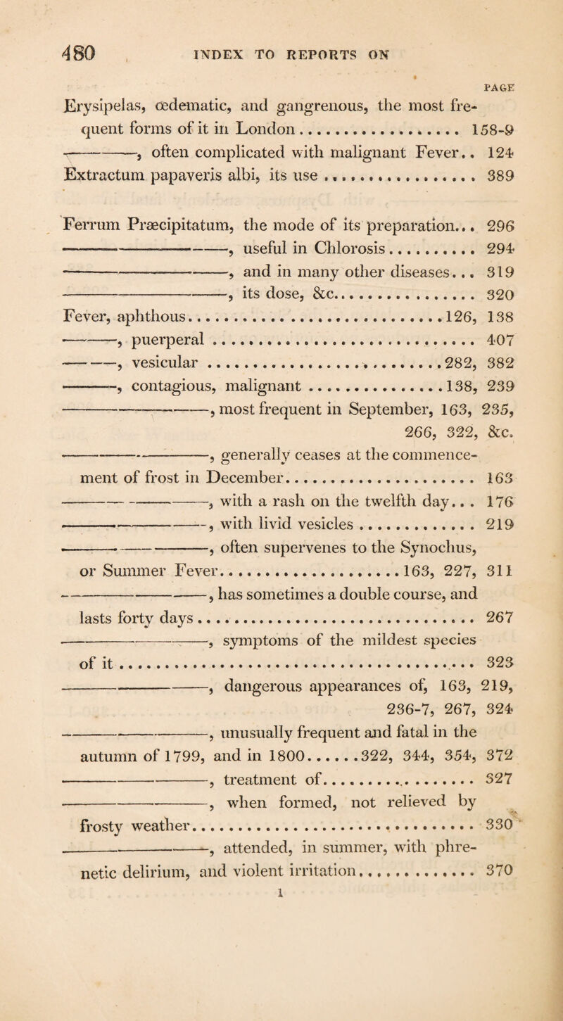 PAGE Erysipelas, oedematic, and gangrenous, the most fre¬ quent forms of it in London... 158-0 ---—, often complicated with malignant Fever., 124 Extractum papaveris albi, its use.. 389 Ferrum Prsecipitatum, the mode of its preparation... 296 --_-9 USeful in Chlorosis.. 294 ---, and in many other diseases... 319 —--—, its dose, &c... 320 Fever, aphthous.... ....126, 138 --—, puerperal .. 407 -, vesicular...282, 382 -, contagious, malignant.....138, 239 ———— -, most frequent in September, 163, 235, 266, 322, &c, ---——, generally ceases at the commence¬ ment of frost in December... 163 -—-.a with a rash on the twelfth day.. . 176 --—-, with livid vesicles. 219 -9 often supervenes to the Synochus, or Summer Fever...163, 227, 311 ---5 has sometimes a double course, and lasts forty days. 267 -:-, symptoms of the mildest species of it. 323 --, dangerous appearances of, 163, 219, 236-7, 267, 324 -, unusually frequent and fatal in the autumn of 1799, and in 1800.322, 344, 354, 372 -, treatment of... 327 --, when formed, not relieved by frosty weather. 330 _-, attended, in summer, with phre¬ netic delirium, and violent irritation... 370