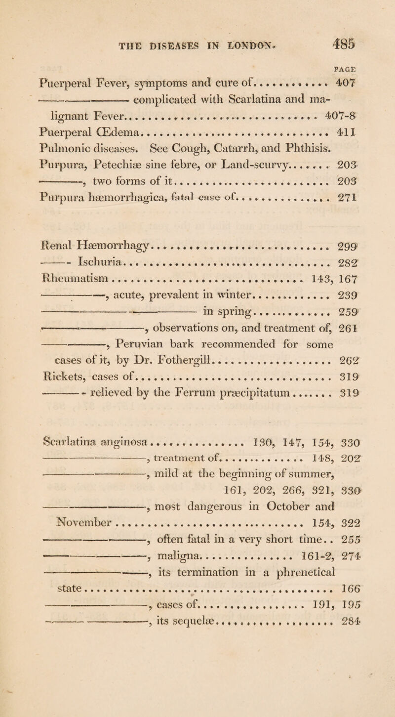 PAGE Puerperal Fever, symptoms and cure of...407 •-complicated with Scarlatina and ma¬ lignant Fever... 407-8 Puerperal (Edema..... 411 Pulmonic diseases. See Cough, Catarrh, and Phthisis. Purpura, Petechiae sine febre, or Land-scurvy.. 203- ———, two forms of it.... ...... 203 Purpura haemorrhagica, fatal ease of.. ... 271 Renal Haemorrhagy............................ 299 —-Ischuria. 282 Rheumatism... 143, 167 --:-, acute, prevalent in winter... 239 ---- in spring... ... 259 ——--, observations on, and treatment of, 261 -, Peruvian bark recommended for some cases of it, by Dr. Fothergill................... 262 Rickets, cases of.... 319 - relieved by the Ferrum praecipitatum. 319 Scarlatina anginosa... 130, 147, 154, 330 --*-, treatment of. .. 148, 202 -, mild at the beginning of summer, 161, 202, 266, 321, 330 -——, most dangerous in October and November. 154, 322 -, often fatal in a very short time.. 255 --, maligna. 161-2, 274 ---, its termination in a phrenetical state... 166 - , cases of... 191, 195 -------5 its sequelae... 284