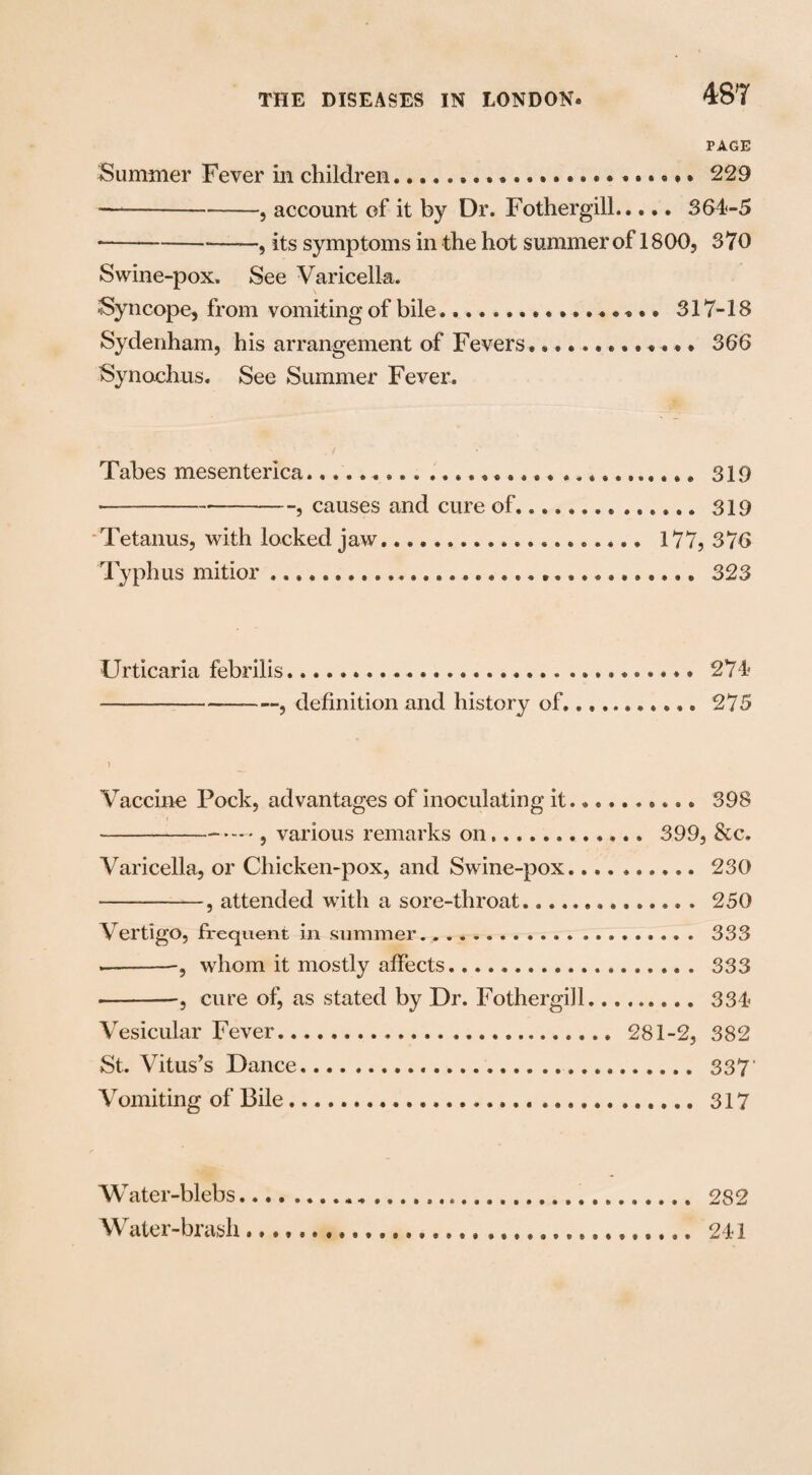 PAGE Summer Fever in children.. ....229 -—-, account of it by Dr. Fothergill.... * 364-5 ■-—, its symptoms in the hot summer of 1800, 370 Swine-pox. See Varicella. Syncope, from vomiting of bile... 317-18 Sydenham, his arrangement of Fevers............. 366 Synochus. See Summer Fever. Tabes mesenterica..... 319 • -, causes and cure of.............. 319 Tetanus, with locked jaw.................... 177, 376 Typhus mitior .. 323 Urticaria febrilis.. .......... 274 -—--, definition and history of........... 275 Vaccine Pock, advantages of inoculating it......... • 398 --, various remarks on............ 399, &c. Varicella, or Chicken-pox, and Swine-pox.... ..230 -, attended with a sore-throat.. 250 Vertigo, frequent in summer. .... 333 ——--, whom it mostly affects. .. 333 • -, cure of, as stated by Dr. Fothergill.. 334 Vesicular Fever.... 281-2, 382 St. Vitus’s Dance.... 337 Vomiting of Bile.. ............ 317 Water-blebs, Water-brash 2S2 241