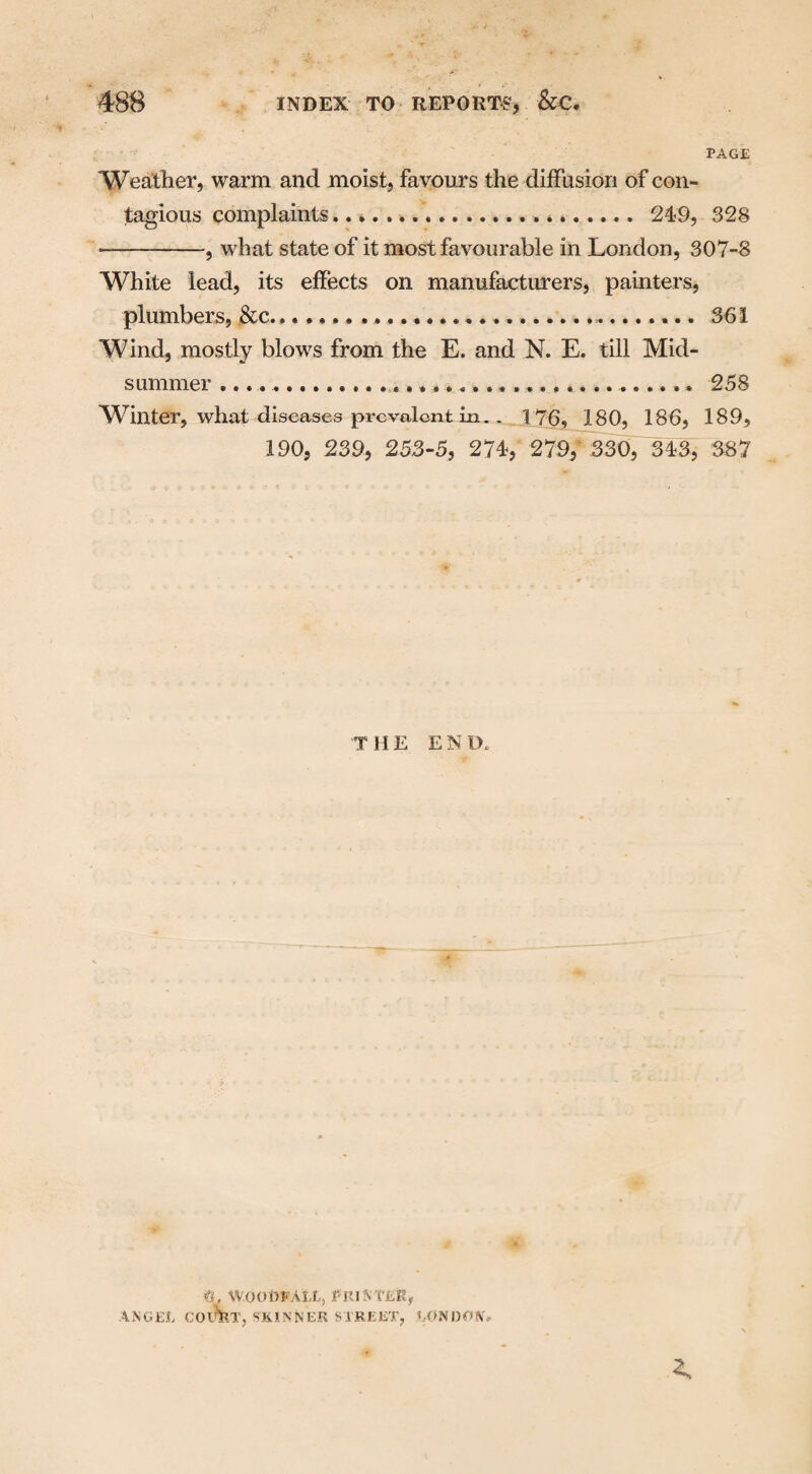 PAGE Weather, warm and moist, favours the diffusion of con¬ tagious complaints..... 249, 328 —-—, what state of it most favourable in London, 307-8 White lead, its effects on manufacturers, painters, plumbers, &c......... 361 Wind, mostly blows from the E. and N. E. till Mid¬ summer ..... 258 Winter, what diseases prevalent in. . 176, 180, 186, 189, 190, 239, 253-5, 274, 279, 330, 343, 387 T HE EN 1>, WOODFALL, PRINTeK, ANGEL COTOT, SKINNER STREET, LONDON,