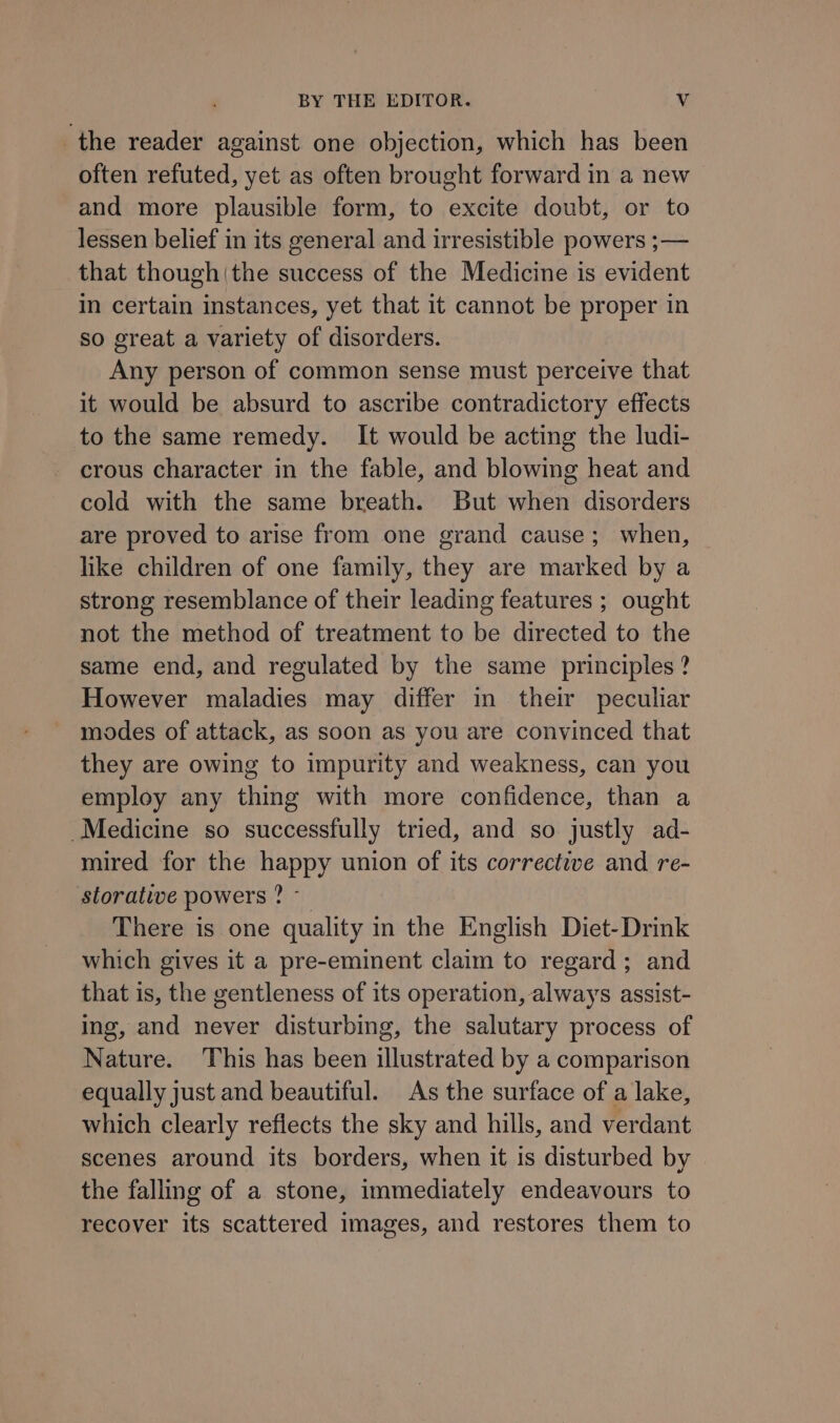 the reader against one objection, which has been often refuted, yet as often brought forward in a new and more plausible form, to excite doubt, or to lessen belief in its general and irresistible powers ;— that though|the success of the Medicine is evident in certain instances, yet that it cannot be proper in so great a variety of disorders. Any person of common sense must perceive that it would be absurd to ascribe contradictory effects to the same remedy. It would be acting the ludi- crous character in the fable, and blowing heat and cold with the same breath. But when disorders are proved to arise from one grand cause; when, like children of one family, they are marked by a strong resemblance of their leading features ; ought not the method of treatment to be directed to the same end, and regulated by the same principles? However maladies may differ in their peculiar modes of attack, as soon as you are convinced that they are owing to impurity and weakness, can you employ any thing with more confidence, than a Medicine so successfully tried, and so justly ad- mired for the happy union of its corrective and re- storative powers ? - There is one quality in the English Diet-Drink which gives it a pre-eminent claim to regard; and that is, the gentleness of its operation, always assist- ing, and never disturbing, the salutary process of Nature. This has been illustrated by a comparison equally just and beautiful. As the surface of a lake, which clearly reflects the sky and hills, and verdant scenes around its borders, when it is disturbed by the falling of a stone, immediately endeavours to recover its scattered images, and restores them to