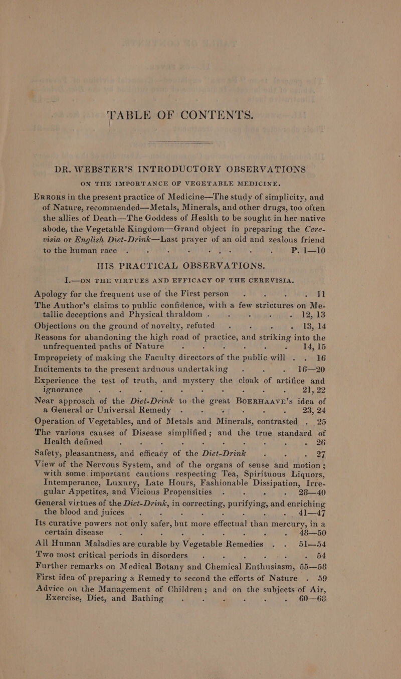 TABLE OF CONTENTS. DR. WEBSTER’S INTRODUCTORY OBSERVATIONS ON THE IMPORTANCE OF VEGETABLE MEDICINE. Errors in the present practice of Medicine—The study of simplicity, and of Nature, recommended—Metals, Minerals, and other drugs, too often the allies of Death—The Goddess of Health to be sought in her native abode, the Vegetable Kingdom—Grand object in preparing the Cere- visia or English Diet-Drink—Last prayer of an old and zealous friend to the human race . ; é : Piet £0 , : P. 1—10 HIS PRACTICAL OBSERVATIONS. J.—on THE VIRTUES AND EFFICACY OF THE CEREVISIA. Apology for the frequent use of the First person. é : ae The Author’s claims to public confidence, with a few strictures on Me- tallic deceptions and Physical thraldom . 5 : « fy b2nksS Objections on the ground of novelty, refuted . 3 ; - 13,14 Reasons for abandoning the high road of ree and striking into the unfrequented paths of Nature - : é 14, 15 Impropriety of making the Faculty directors of the te: willy’) 4.6 Incitements to the present arduous undertaking. “ -* 16—20 Experience the test of truth, and mystery the cloak of artifice and ignorance. . . : : . : : : 21, 22 Near approach of the Diet-Drink to the great BOERHAAVE’s idea of a General or Universal Remedy . . 2 ‘ ; : 23, 24 Operation of Vegetables, and of Metals and Minerals, contrasted . 25 The various causes of Disease ie capa and the true standard of Health defined 2 F : ; eet Safety, pleasantness, and efficady of the Diet-Drink : : oueg View of the Nervous System, and of the organs of sense and motion; with some.important cautions respecting Tea, Spirituous Liquors, Intemperance, Luxury, Late Hours, Fashionable Dissipation, Irre- gular Appetites, and Vicious Propensities . ‘ . - 28—40 General virtues of the Diet-Drink, in Go purifying, and enriching the blood and juices. : : : P - _ 41—47 Its curative powers not ayy safer, but more ofractoal than mercury, in a certain disease : . - 48—50 All Human Maladies are Aemabis by Vesesntiton Pease . . 51—54 Two most critical periods in disorders. : : . 54 Further remarks on Medical Botany and Chemical Buphusiasel 55—58 First idea of preparing a Remedy to second the efforts of Nature . 59 Advice on the Management of Children; and on the subjects of Air, Exercise, Diet, and Bathing : : ; : : . 60—68