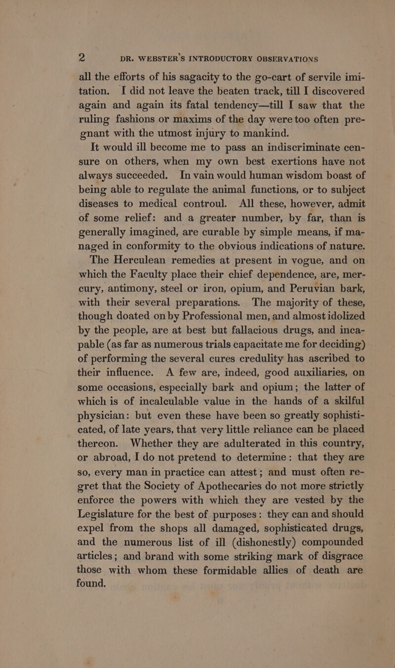 all the efforts of his sagacity to the go-cart of servile imi- tation. I did not leave the beaten track, till I discovered again and again its fatal tendency—till I saw that the ruling fashions or maxims of the day were too often pre- gnant with the utmost injury to mankind. It would ill become me to pass an indiscriminate cen- sure on others, when my own best exertions have not always succeeded. In vain would human wisdom boast of being able to regulate the animal functions, or to subject diseases to medical controul. All these, however, admit of some relief: and a greater number, by far, than is generally imagined, are curable by simple means, if ma- naged in conformity to the obvious indications of nature. The Herculean remedies at present in vogue, and on which the Faculty place their chief dependence, are, mer- cury, antimony, steel or iron, opium, and Peruvian bark, with their several preparations. The majority of these, though doated on by Professional men, and almost idolized by the people, are at best but fallacious drugs, and inca- pable (as far as numerous trials capacitate me for deciding) of performing the several cures credulity has ascribed to their influence. A few are, indeed, good auxiliaries, on some occasions, especially bark and opium; the latter of which is of incalculable value in the hands of a skilful physician: but even these have been so greatly sophisti- cated, of late years, that very little reliance can be placed thereon. Whether they are adulterated in this country, or abroad, I do not pretend to determine: that they are so, every man in practice can attest; and must often re- gret that the Society of Apothecaries do not more strictly enforce the powers with which they are vested by the Legislature for the best of purposes: they can and should expel from the shops all damaged, sophisticated drugs, and the numerous list of ill (dishonestly) compounded articles; and brand with some striking mark of disgrace those with whom these formidable allies of death are found.