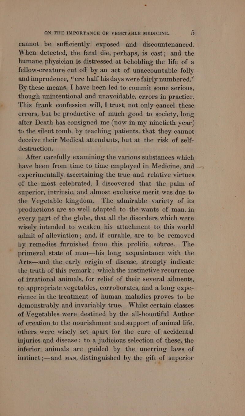 cannot be sufficiently exposed and discountenanced. When detected, the fatal die, perhaps, is cast; and the humane physician is distressed at beholding the life of a fellow-creature cut off by an act of unaccountable folly and imprudence, “ere half his days were fairly numbered.” By these means, I have been led to commit some serious, though unintentional and unavoidable, errors in practice. This frank confession will, I trust, not only cancel these errors, but be productive of much good to society, long after Death has consigned me (now in my ninetieth year) to the silent tomb, by teaching patients, that they cannot deceive their Medical attendants, but at the risk of self- destruction. . After carefully examining the various substances which experimentally ascertaming the true and relative virtues of the most celebrated, I discovered that the palm of superior, intrinsic, and almost exclusive merit, was due to the Vegetable kmgdom. The admirable variety of its productions are so well adapted to the wants of man, in every part of the globe, that all the disorders which were wisely intended to weaken his attachment to. this world admit of alleviation; and, if curable, are to be removed by. remedies furnished from this prolific source. The primeval state of man—his long acquaintance with the Arts—and the early origin of disease, strongly indicate the truth of this remark; which the instinctive recurrence of irrational animals, for relief of their several ailments, to appropriate vegetables, corroborates, and a long expe- rience in the treatment of human maladies proves to be demonstrably and invariably true. Whilst certain classes of Vegetables were destined by the all-bountiful Author of creation to the nourishment and support of animal life, others were wisely set apart for the cure of accidental injuries and disease: to a judicious selection of these, the inferior, animals are guided by the. unerring laws of instinct ;—and man, distinguished by the gift of superior