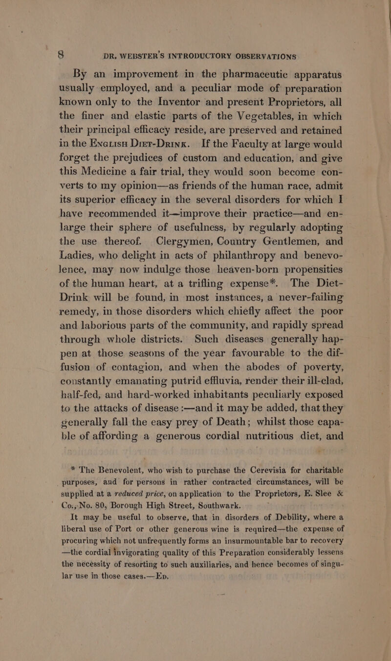 By an improvement in the pharmaceutic apparatus usually employed, and a peculiar mode of preparation known only to the Inventor and present Proprietors, all the finer and elastic parts of the Vegetables, in which their principal efficacy reside, are preserved and retained in the Enetisn Dier-Drink. If the Faculty at large would forget the prejudices of custom and education, and give this Medicine a fair trial, they would soon become con- verts to my opinion—as friends of the human race, admit its superior efficacy in the several disorders for which I have recommended it—improve their practice—and en- large their sphere of usefulness, by regularly adopting the use thereof. Clergymen, Country Gentlemen, and Ladies, who delight in acts of philanthropy and benevo- lence, may now indulge those heaven-born propensities of the human heart, at a trifling expense*. The Diet- Drink will be found, in most instances, a never-failing remedy, in those disorders which chiefly affect the poor and laborious parts of the community, and rapidly spread through whole districts. Such diseases generally hap- pen at those seasons of the year favourable to the dif- fusion of contagion, and when the abodes of poverty, constantly emanating putrid effluvia, render their ill-clad, half-fed, and hard-worked inhabitants peculiarly exposed to the attacks of disease :—and it may be added, that they generally fall the easy prey of Death; whilst those capa- ble of affording a generous cordial nutritious diet, and * The Benevolent, who wish to purchase the Cerevisia for charitable _ purposes, and for persons in rather contracted circumstances, will be supplied at a reduced price, on application to the ii ihe E. Slee &amp; Co:,,No. 80, Borough High Street, Southwark. It may be useful to observe, that in disorders of Debility, where a liberal use of Port or other generous wine is required—the expense of procuring which not unfrequently forms an insurmountable bar to recovery —the cordial invigorating quality of this Preparation considerably lessens the necessity of resorting to such auxiliaries, and hence becomes of singu- lar use in those cases.—Ep.