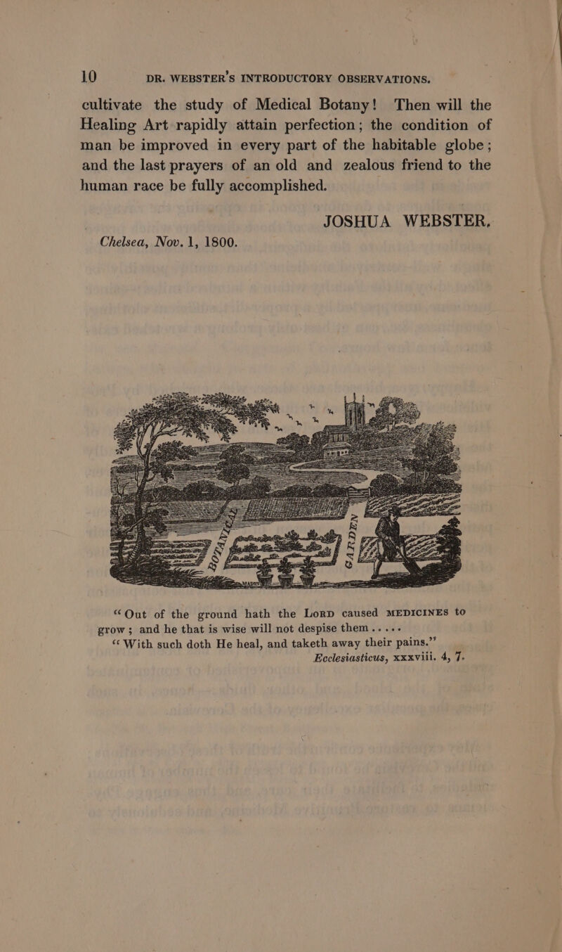 cultivate the study of Medical Botany! Then will the Healing Art rapidly attain perfection; the condition of man be improved in every part of the habitable globe ; and the last prayers of an old and zealous friend to the human race be fully accomplished. JOSHUA WEBSTER, Chelsea, Nov. 1, 1800.