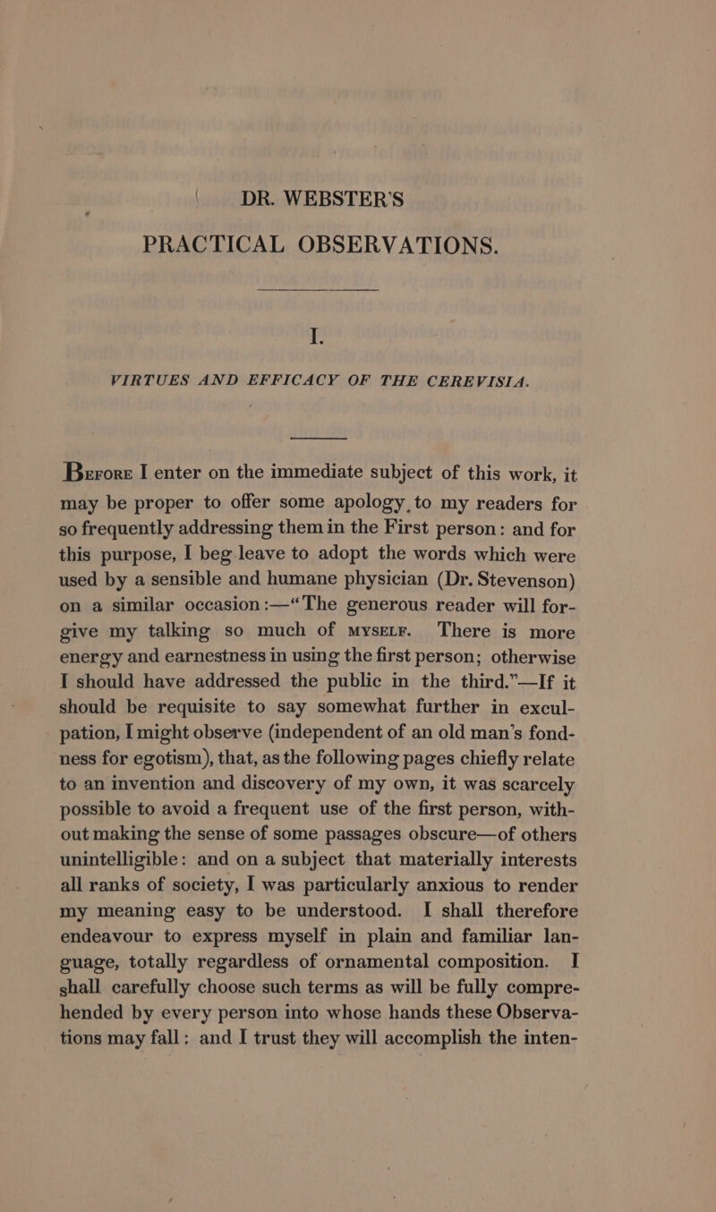 DR. WEBSTER’S PRACTICAL OBSERVATIONS. I. VIRTUES AND EFFICACY OF THE CEREVISIA. Berore I enter on the immediate subject of this work, it may be proper to offer some apology, to my readers for so frequently addressing them in the First person: and for this purpose, I beg leave to adopt the words which were used by a sensible and humane physician (Dr. Stevenson) on a similar occasion :—“The generous reader will for- give my talking so much of mysetr. There is more energy and earnestness in using the first person; otherwise I should have addressed the public in the third.”—If it should be requisite to say somewhat further in excul- pation, I might observe (independent of an old man’s fond- ness for egotism), that, as the following pages chiefly relate to an invention and discovery of my own, it was scarcely possible to avoid a frequent use of the first person, with- out making the sense of some passages obscure—of others unintelligible: and on a subject that materially interests all ranks of society, I was particularly anxious to render my meaning easy to be understood. I shall therefore endeavour to express myself in plain and familiar lan- guage, totally regardless of ornamental composition. I shall carefully choose such terms as will be fully compre- hended by every person into whose hands these Observa- tions may fall: and I trust they will accomplish the inten-