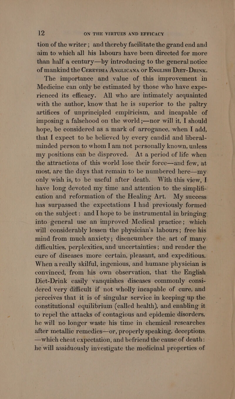 tion of the writer ; and thereby facilitate the grand end and aim to which all his labours have been directed for more than half a century—by introducing to the general notice of mankind the Cerevista Aneticana or Enetisu Dret- Drink. The importance and value of this improvement in Medicine can only be estimated by those who have expe- rienced its efficacy. All who are intimately acquainted with the author, know that he is superior to the paltry artifices of unprincipled empiricism, and incapable of imposing a falsehood on the world ;—nor will it, I should hope, be considered as a mark of arrogance, when I add, that I expect to be believed by every candid and liberal- minded person to whom | am not personally known, unless my positions can be disproved. At a period of life when the attractions of this world lose their foree—and few, at most, are the days that remain to be numbered here—my. only wish is, to be useful after death. With -this view, I have long devoted my time and attention to the simplifi- cation and reformation of the Healimg Art. My success has surpassed the expectations I had previously formed on the subject: and [ hope to be instrumental in bringing into general use an improved Medical practice; which will considerably lessen the physician's labours; free his mind from much anxiety; disencumber the art of many. difficulties, perplexities, and uncertainties; and render the cure of diseases more certain, pleasant, and expeditious. When areally skilful, ingenious, and humane physician is convinced, from his own observation, that the English Diet-Drink easily vanquishes diseases commonly consi- dered very difficult if not wholly incapable of cure, and perceives that it is of singular service in keeping up the constitutional equilibrium (called health), and enabling it to repel the attacks of contagious and epidemic disorders, he will no longer waste his time in chemical researches after metallic remedies—or, properly speaking, deceptions, —which cheat expectation, and befriend the cause of death: he will assiduously investigate the medicinal properties of