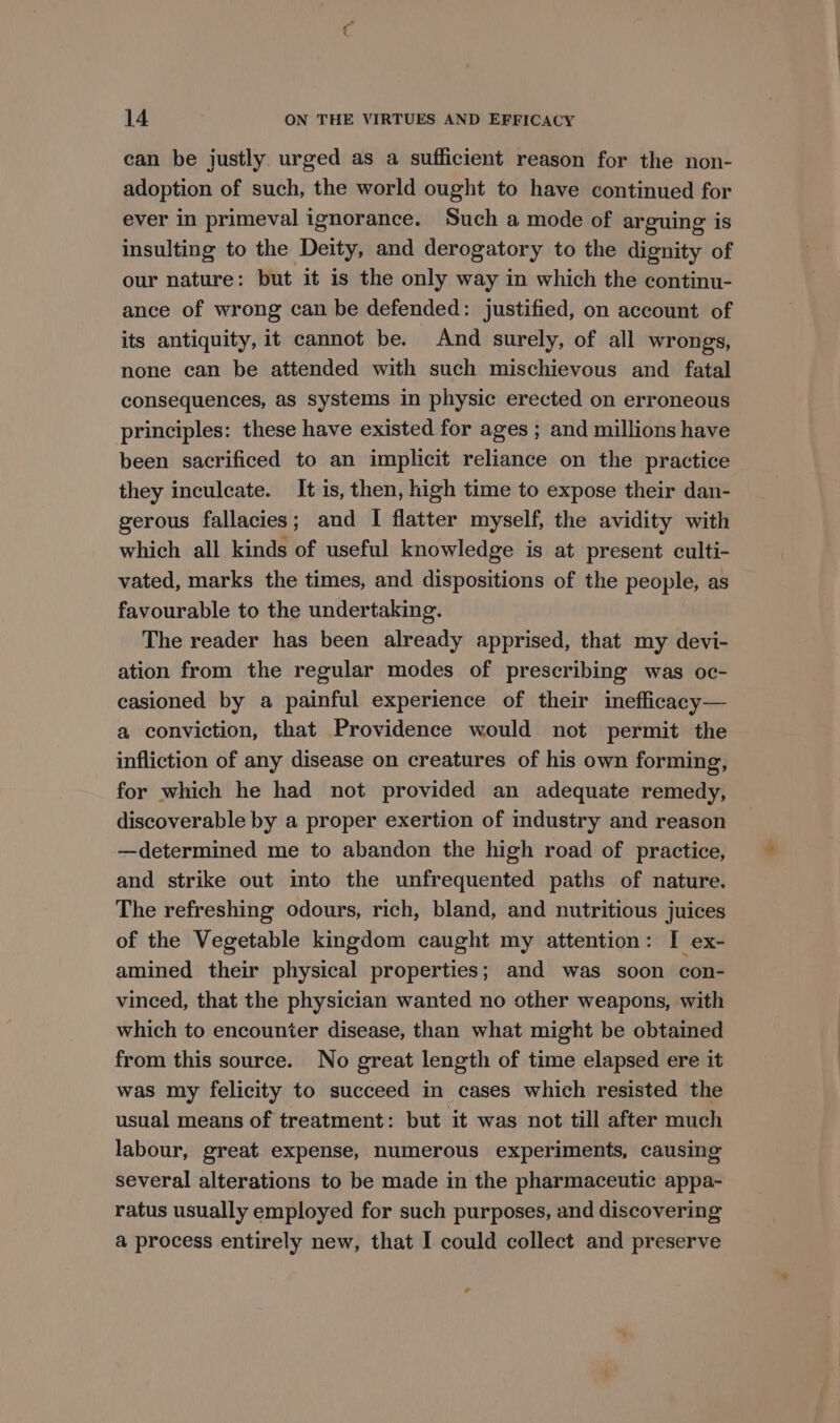 can be justly urged as a sufficient reason for the non- adoption of such, the world ought to have continued for ever in primeval ignorance. Such a mode of arguing is insulting to the Deity, and derogatory to the dignity of our nature: but it is the only way in which the continu- ance of wrong can be defended: justified, on account of its antiquity, it cannot be. And surely, of all wrongs, none can be attended with such mischievous and fatal consequences, as systems in physic erected on erroneous principles: these have existed for ages ; and millions have been sacrificed to an implicit reliance on the practice they inculcate. It is, then, high time to expose their dan- gerous fallacies; and I flatter myself, the avidity with which all kinds of useful knowledge is at present culti- vated, marks the times, and dispositions of the people, as favourable to the undertaking. The reader has been already apprised, that my devi- ation from the regular modes of prescribing was oc- casioned by a painful experience of their ineflicacy— a conviction, that Providence would not permit the infliction of any disease on creatures of his own forming, for which he had not provided an adequate remedy, discoverable by a proper exertion of industry and reason —determined me to abandon the high road of practice, and strike out imto the unfrequented paths of nature. The refreshing odours, rich, bland, and nutritious juices of the Vegetable kingdom caught my attention: I ex- amined their physical properties; and was soon con- vinced, that the physician wanted no other weapons, with which to encounter disease, than what might be obtained from this source. No great length of time elapsed ere it was my felicity to succeed in cases which resisted the usual means of treatment: but it was not till after much labour, great expense, numerous experiments, causing several alterations to be made in the pharmaceutic appa- ratus usually employed for such purposes, and discovering a process entirely new, that I could collect and preserve -