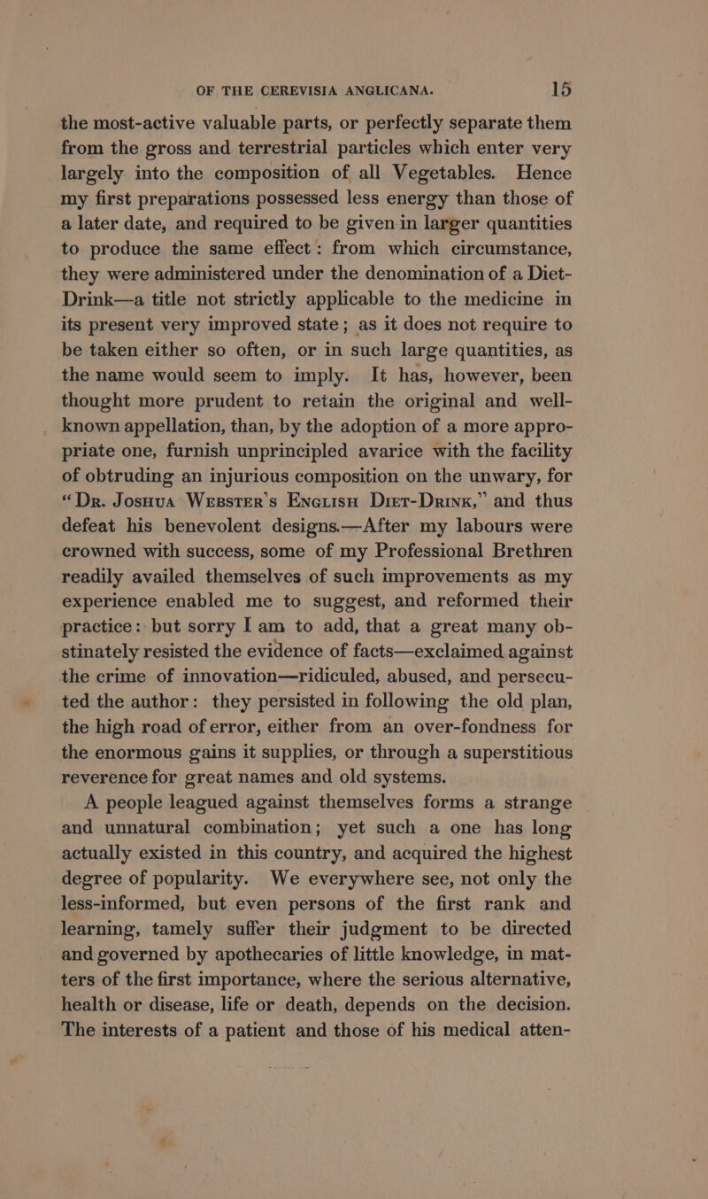 the most-active valuable parts, or perfectly separate them from the gross and terrestrial particles which enter very largely into the composition of all Vegetables. Hence my first preparations possessed less energy than those of a later date, and required to be given in larger quantities to produce the same effect: from which circumstance, they were administered under the denomination of a Diet- Drink—a title not strictly applicable to the medicine in its present very improved state; as it does not require to be taken either so often, or in such large quantities, as the name would seem to imply. It has, however, been thought more prudent to retain the original and well- known appellation, than, by the adoption of a more appro- priate one, furnish unprincipled avarice with the facility of obtruding an injurious composition on the unwary, for “Dr. Josoua Weester’s Enetisu Dier-Drinx,” and thus defeat his benevolent designs.—After my labours were crowned with success, some of my Professional Brethren readily availed themselves of such improvements as my experience enabled me to suggest, and reformed their practice: but sorry | am to add, that a great many ob- stinately resisted the evidence of facts—exclaimed against the crime of innovation—ridiculed, abused, and persecu- ted the author: they persisted in following the old plan, the high road of error, either from an over-fondness for the enormous gains it supplies, or through a superstitious reverence for great names and old systems. A people leagued against themselves forms a strange and unnatural combination; yet such a one has long actually existed in this country, and acquired the highest degree of popularity. We everywhere see, not only the less-informed, but even persons of the first rank and learning, tamely suffer their judgment to be directed and governed by apothecaries of little knowledge, in mat- ters of the first importance, where the serious alternative, health or disease, life or death, depends on the decision. The interests of a patient and those of his medical atten-