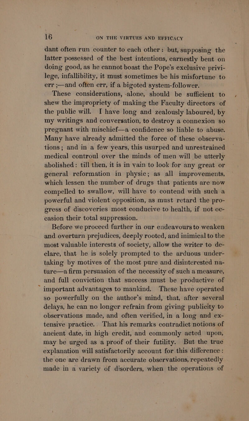 dant often run counter to each other: but, supposing the latter possessed of the best intentions, earnestly bent on doing good, as he cannot boast the Pope’s exclusive privi- lege, infallibility, it must sometimes be his misfortune to err ;—and often err, if a bigoted system-follower. These considerations, -alone, should be sufficient: to shew the impropriety of making the Faculty directors of the public will. I have long and zealously laboured, by my writings and conversation, to destroy a connexion so pregnant with mischief—a confidence so liable to abuse. Many have already admitted the force of these observa- tions; and in a few years, this usurped and unrestrained medical controul over the minds of men will be utterly abolished : till then, it is in vain to look for any great or general reformation in physic; as all improvements, which lessen the number of drugs that patients are now compelled to swallow, will have to contend with such a powerful and violent opposition, as must retard the pro- gress of discoveries most conducive to health, if not oc- casion their total suppression. Before we proceed further in our endeavours to weaken and overturn prejudices, deeply rooted, and inimical to the most valuable interests of society, allow the writer to de- clare, that he is solely prompted to the arduous under- taking by motives of the most pure and disinterested na- ture—a firm persuasion of the necessity of such a measure, and full conviction that success must be productive of important advantages to mankind. These have operated so powerfully on the author's mind, that, after several delays, he can no longer refrain from giving publicity to observations made, and often verified, in a long and ex- tensive practice. That his remarks contradict notions of ancient date, in high credit, and commonly acted upon, may be urged as a proof of their futility. But the true explanation will satisfactorily account for this difference : the one are drawn from accurate observations, repeatedly made in a variety of disorders, when the operations of