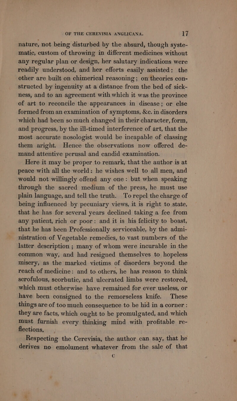 nature, not being disturbed by the absurd, though syste- matic, custom of throwing in different medicines without any regular plan or design, her salutary indications were readily understood, and her efforts easily assisted: the other are built on chimerical reasoning; on theories con- structed by ingenuity at a distance from the bed of sick- ness, and to an agreement with which it was the province of art to reconcile the appearances in disease; or else formed from an examination of symptoms, &amp;c. in disorders which had been so much changed in their character, form, and progress, by the ill-timed interference of art, that the most accurate nosologist would be incapable of classing them aright. Hence the observations now offered de- mand attentive perusal and candid examination. Here it may be proper to remark, that the author is at peace with all the world: he wishes well to all men, and would not willingly offend any one: but when speaking through the sacred medium of the press, he must use plain language, and tell the truth. To repel the charge of being influenced by pecuniary views, it is right to state, that he has for several years declined taking a fee from any patient, rich or poor: and it is his felicity to boast, that he has been Professionally serviceable, by the admi- nistration of Vegetable remedies, to vast numbers of the latter description ; many of whom were incurable in the common way, and had resigned themselves to hopeless misery, as the marked victims of disorders beyond the reach of medicine: and to others, he has reason to think scrofulous, scorbutic, and ulcerated limbs were restored, which must otherwise have remained for ever useless, or have been consigned to the remorseless knife. These things are of too much consequence to be hid in a corner : they are facts, which ought to be promulgated, and which must furnish every thinking mind with profitable re- flections, Respecting the Cerevisia, the author can say, that he derives no emolument whatever from the sale of that C