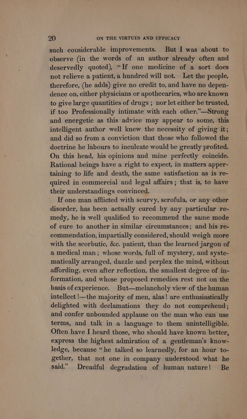 such considerable improvements. But I was about to observe (in the words of an author already often and deservedly quoted), “If one medicine of a sort does not relieve a patient, a hundred will not. Let the people, therefore, (he adds) give no credit to, and have no depen- dence on, either physicians or apothecaries, who are known to give large quantities of drugs ; nor let either be trusted, if too Professionally intimate with each other.”—Strong and energetic as this advice may appear to some, this intelligent author well knew the necessity of giving it; and did so from a conviction that those who followed the doctrine he labours to inculcate would be greatly profited. On this head, his opinions and mine perfectly coincide. Rational beings have a right to expect, in matters apper- taining to life and death, the same satisfaction as is re- quired in commercial and legal affairs ; that is, to have their understandings convinced. If one man afflicted with scurvy, scrofula, or any other disorder, has been actually cured by any particular re- medy, he is well qualified to recommend the same mode of cure to another in similar circumstances; and his re- commendation, impartially considered, should weigh more with the scorbutic, &amp;c. patient, than the learned jargon of a medical man; whose words, full of mystery, and syste- matically arranged, dazzle and perplex the mind, without affording, even after reflection, the smallest degree of in- formation, and whose proposed remedies rest not on the basis of experience. But—melancholy view of the human intellect !—the majority of men, alas! are enthusiastically delighted with declamations they do not comprehend; and confer unbounded applause on the man who can use terms, and talk in a language to them unintelligible. Often have I heard those, who should have known better, express the highest admiration of a gentleman's know- ledge, because “he talked so learnedly, for an hour to- gether, that not one in company understood what he said.” Dreadful degradation of human nature! Be