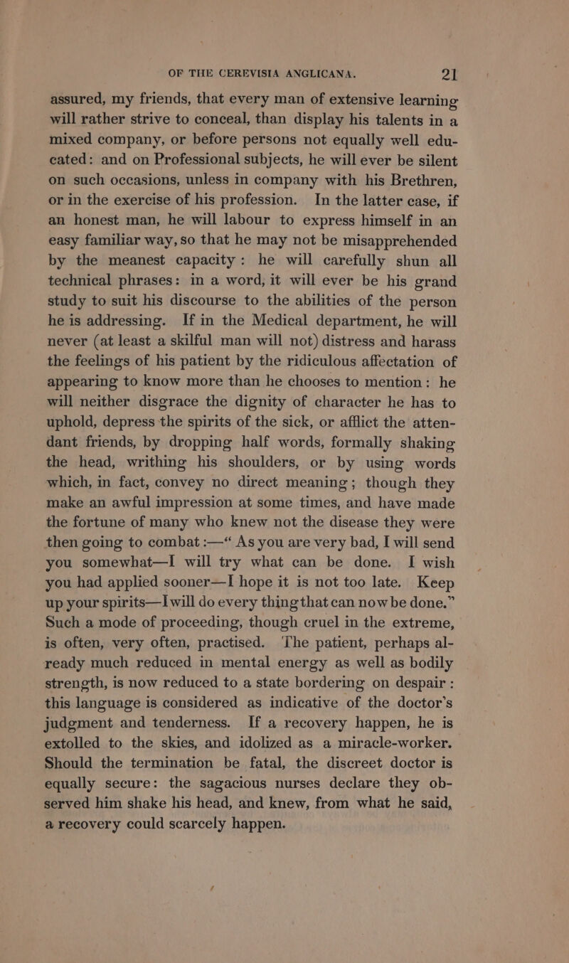 assured, my friends, that every man of extensive learning will rather strive to conceal, than display his talents in a mixed company, or before persons not equally well edu- cated: and on Professional subjects, he will ever be silent on such occasions, unless in company with his Brethren, or in the exercise of his profession. In the latter case, if an honest man, he will labour to express himself in an easy familiar way, so that he may not be misapprehended by the meanest capacity: he will carefully shun all technical phrases: in a word, it will ever be his grand study to suit his discourse to the abilities of the person he is addressing. If in the Medical department, he will never (at least a skilful man will not) distress and harass the feelings of his patient by the ridiculous affectation of appearing to know more than he chooses to mention: he will neither disgrace the dignity of character he has to uphold, depress the spirits of the sick, or afflict the atten- dant friends, by dropping half words, formally shaking the head, writhing his shoulders, or by using words which, in fact, convey no direct meaning; though they make an awful impression at some times, and have made the fortune of many who knew not the disease they were then going to combat :—“ As you are very bad, I will send you somewhat—I will try what can be done. I wish you had applied sooner—I hope it is not too late. Keep up your spirits—I will do every thing that can now be done.” Such a mode of proceeding, though cruel in the extreme, is often, very often, practised. ‘The patient, perhaps al- ready much reduced in mental energy as well as bodily strength, is now reduced to a state bordering on despair : this language is considered as indicative of the doctor's judgment and tenderness. If a recovery happen, he is extolled to the skies, and idolized as a miracle-worker. Should the termination be fatal, the discreet doctor is equally secure: the sagacious nurses declare they ob- served him shake his head, and knew, from what he said, a recovery could scarcely happen.