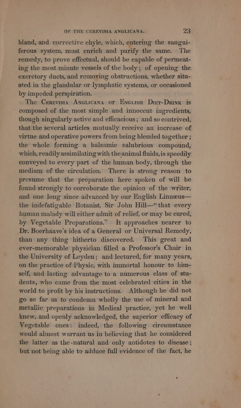 bland, and corrective chyle, which, entermg the sangui- ferous system, must enrich and purify the same. ‘The remedy, to prove effectual, should be capable of permeat- ing the most minute vessels of the body; of opening the excretory ducts, and removing obstructions, whether situ- ated in the glandular or lymphatic systems, or occasioned by impeded perspiration. The Cerrvista AneLicana or Enetisn Drer-Drinx is ~ composed of the most simple and innocent ingredients, though singularly active and efficacious; and so contrived, that the several articles mutually receive an increase of virtue and operative powers from being blended together ; the whole forming a balsamic salubrious compound, which, readily assimilating with the animal fluids, is speedily conveyed to every part of the human body, through the medium of the circulation. There is strong reason to presume that the preparation here spoken of will be. found strongly to corroborate the opinion of the writer, and one long since advanced by our English Linneeus— the indefatigable Botanist, Sir John Hill—“that every human malady will either admit of relief, or may be cured, by Vegetable Preparations.” It approaches nearer to Dr. Boerhaave’s idea of a General or Universal Remedy, than any thing hitherto discovered. This great and ever-memorable physician filled a Professor's Chair in the University of Leyden; and lectured, for many years, on the practice of Physic, with immortal honour to him- self, and lasting advantage to a numerous class of stu- dents, who came from the most celebrated cities in the | world to profit by his instructions. Although he did not go so far as to condemn wholly the use of mineral and metallic preparations in Medical practice, yet he well knew,.and openly acknowledged, the superior efficacy of Vegetable ones: indeed, the following circumstance would almost warrant us in believing that he considered the latter as the-natural and only antidotes to disease ; but not being able to adduce full evidence of the fact, he